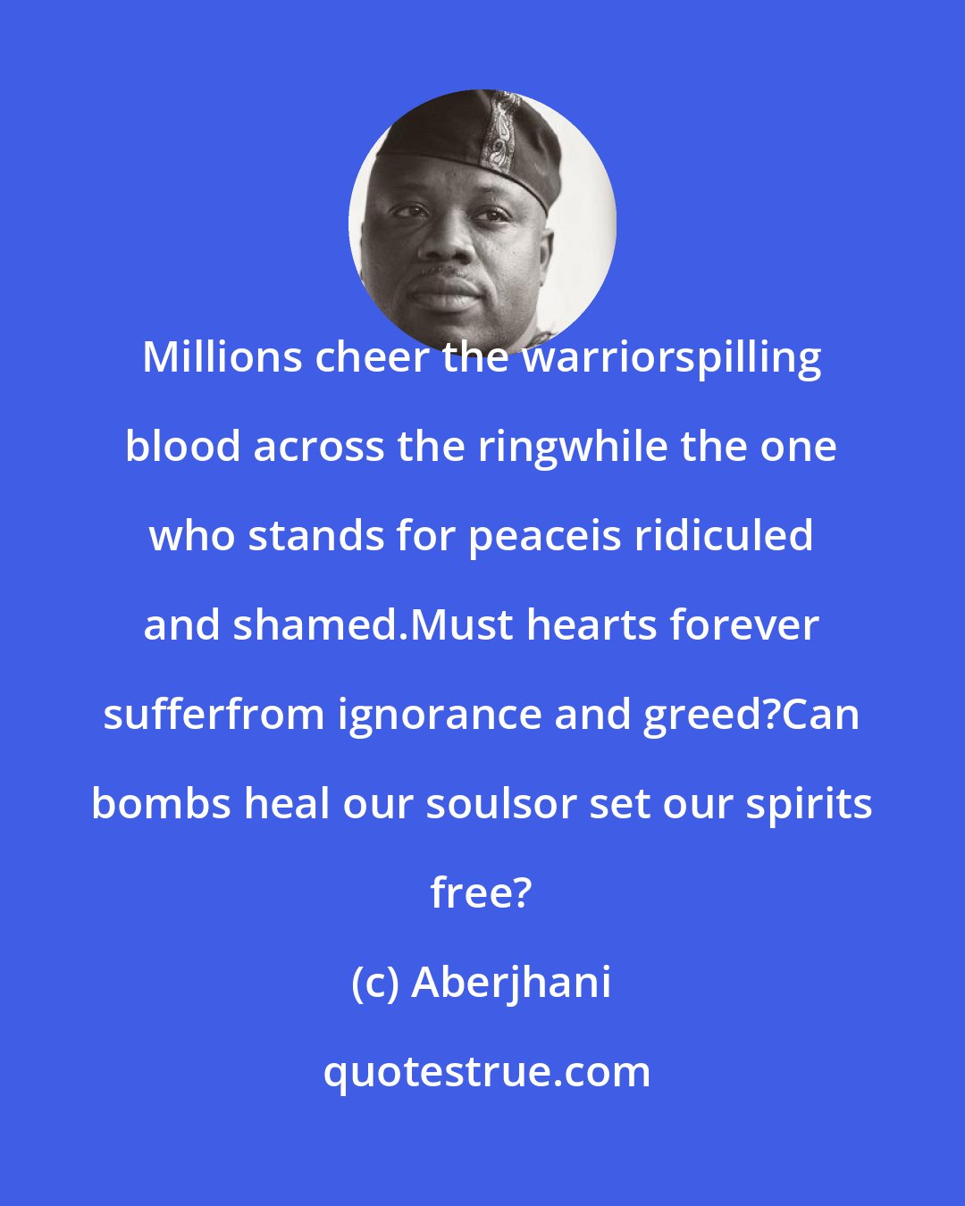 Aberjhani: Millions cheer the warriorspilling blood across the ringwhile the one who stands for peaceis ridiculed and shamed.Must hearts forever sufferfrom ignorance and greed?Can bombs heal our soulsor set our spirits free?