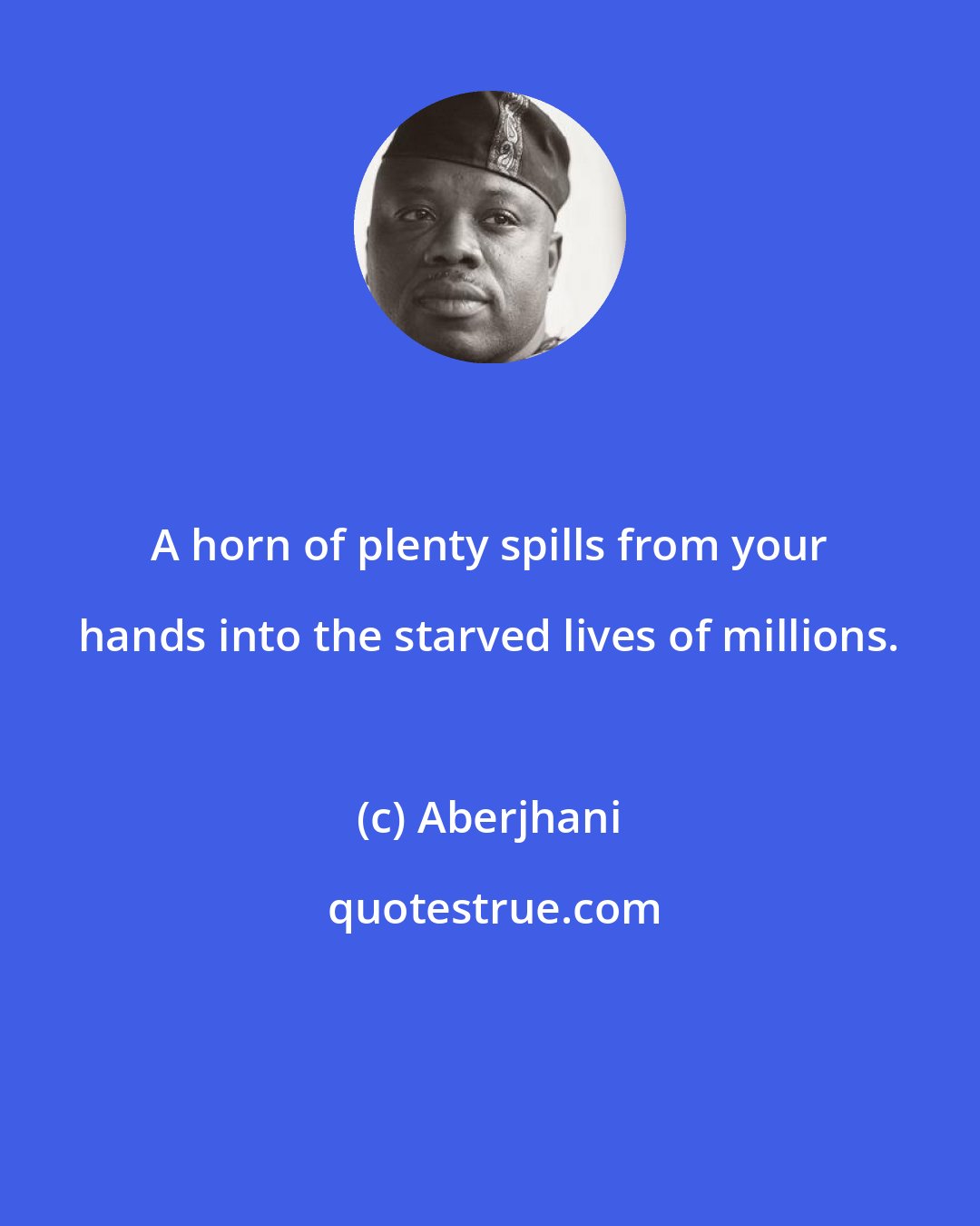 Aberjhani: A horn of plenty spills from your hands into the starved lives of millions.