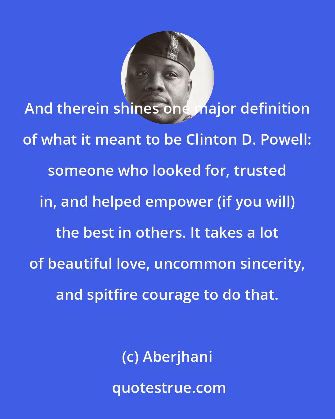 Aberjhani: And therein shines one major definition of what it meant to be Clinton D. Powell: someone who looked for, trusted in, and helped empower (if you will) the best in others. It takes a lot of beautiful love, uncommon sincerity, and spitfire courage to do that.