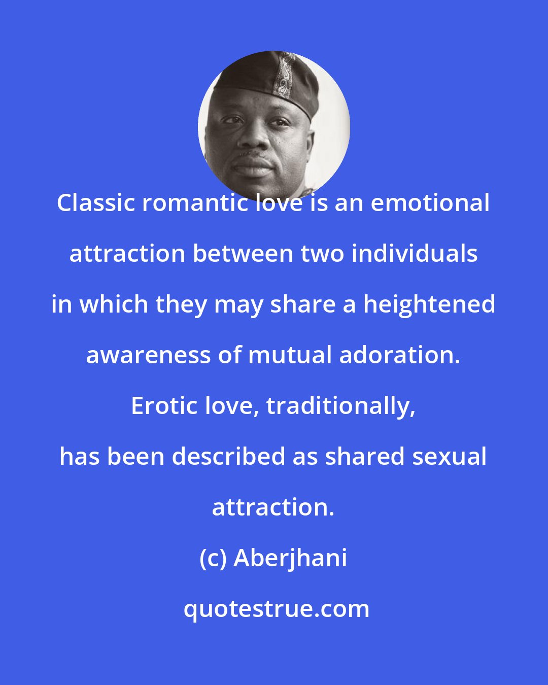 Aberjhani: Classic romantic love is an emotional attraction between two individuals in which they may share a heightened awareness of mutual adoration. Erotic love, traditionally, has been described as shared sexual attraction.