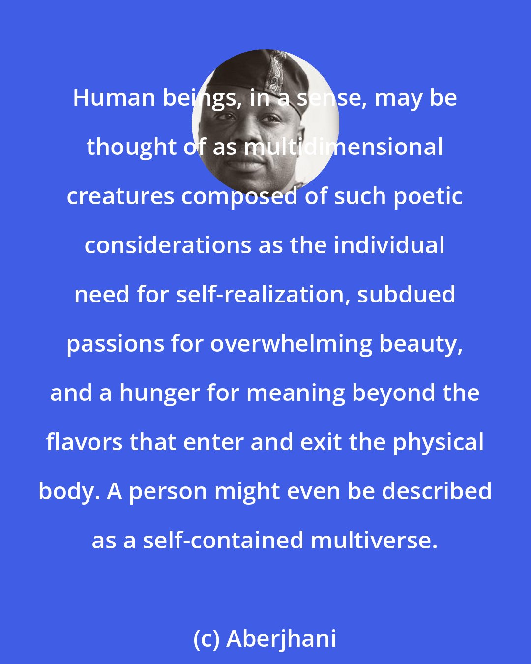 Aberjhani: Human beings, in a sense, may be thought of as multidimensional creatures composed of such poetic considerations as the individual need for self-realization, subdued passions for overwhelming beauty, and a hunger for meaning beyond the flavors that enter and exit the physical body. A person might even be described as a self-contained multiverse.