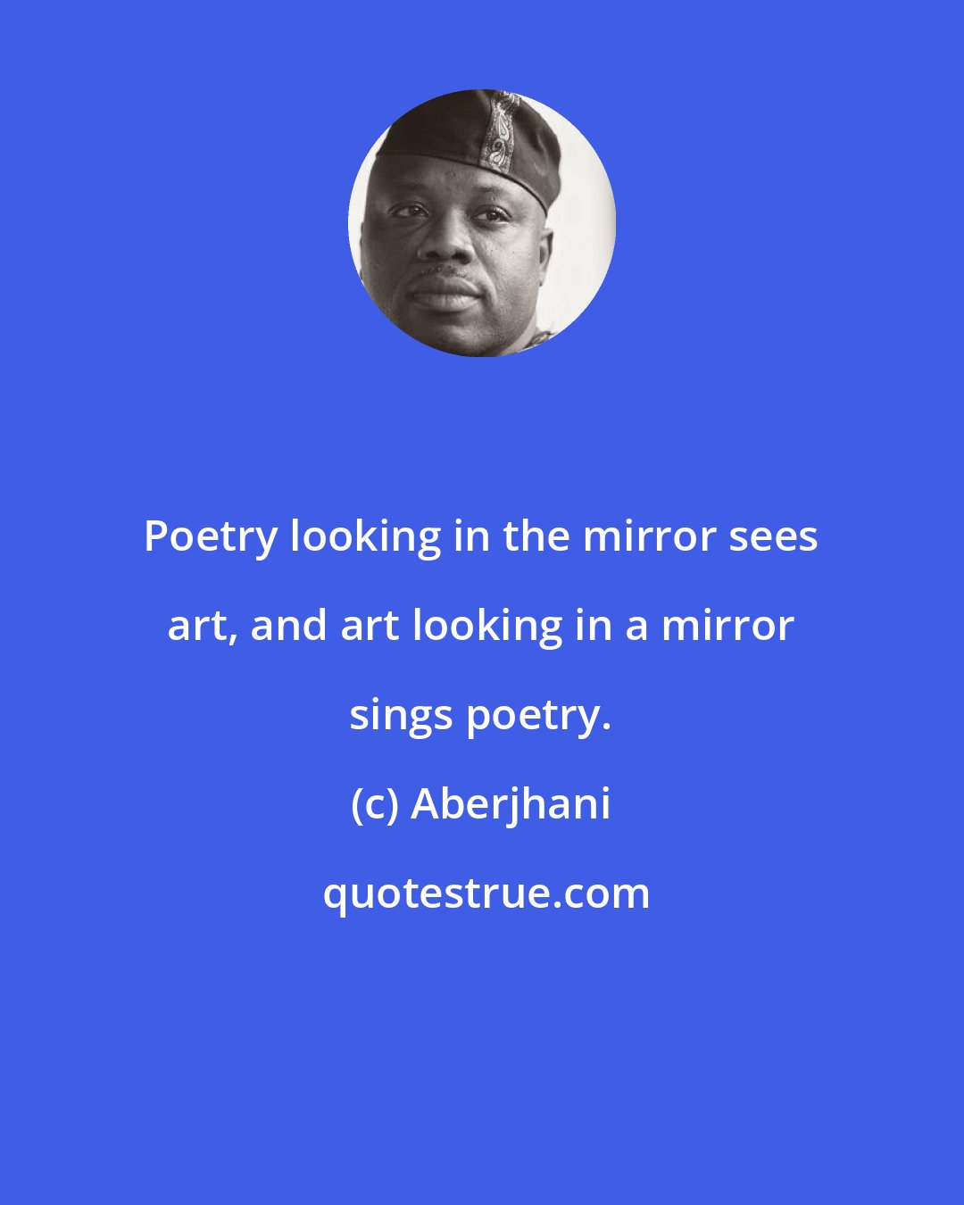 Aberjhani: Poetry looking in the mirror sees art, and art looking in a mirror sings poetry.