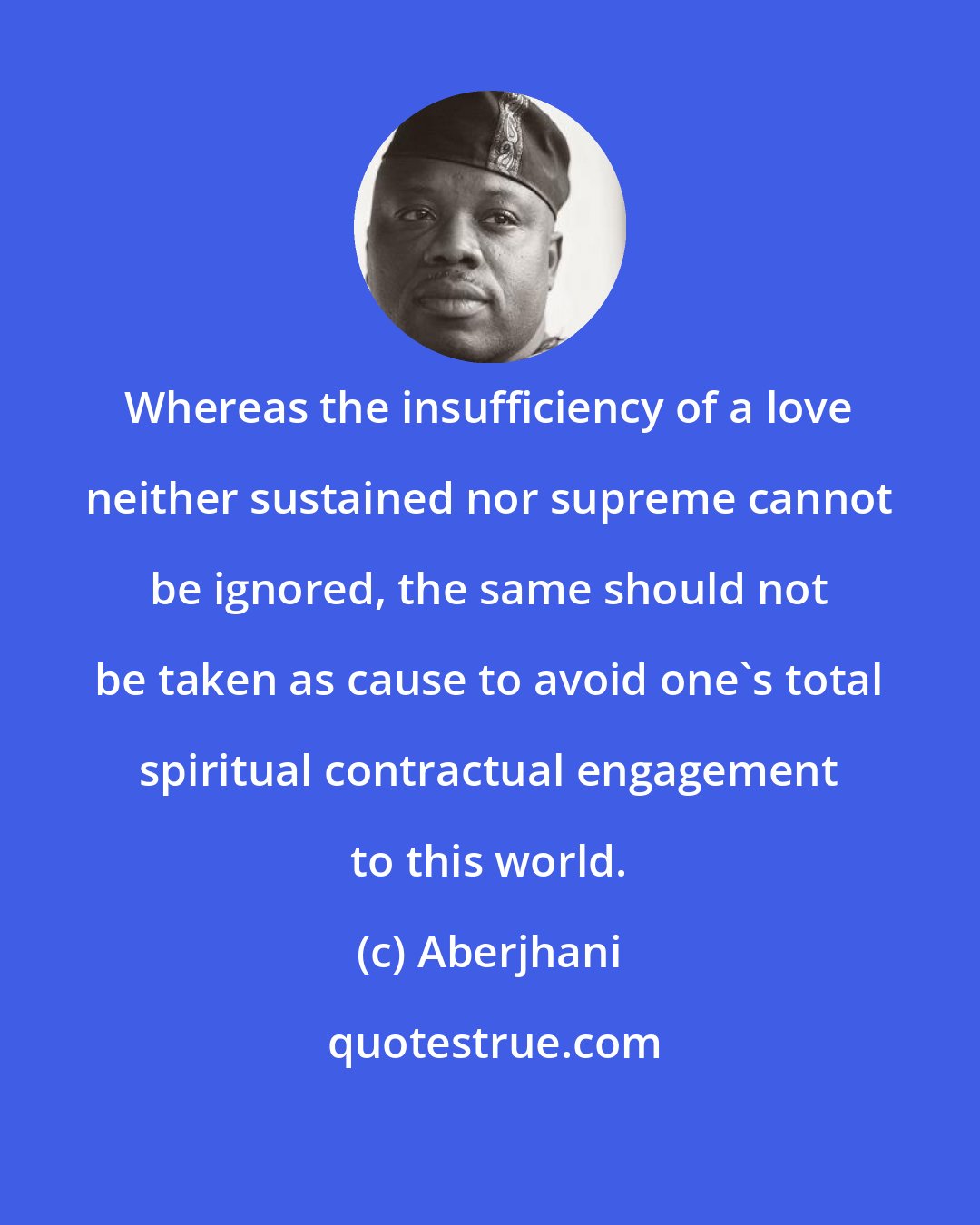 Aberjhani: Whereas the insufficiency of a love neither sustained nor supreme cannot be ignored, the same should not be taken as cause to avoid one's total spiritual contractual engagement to this world.