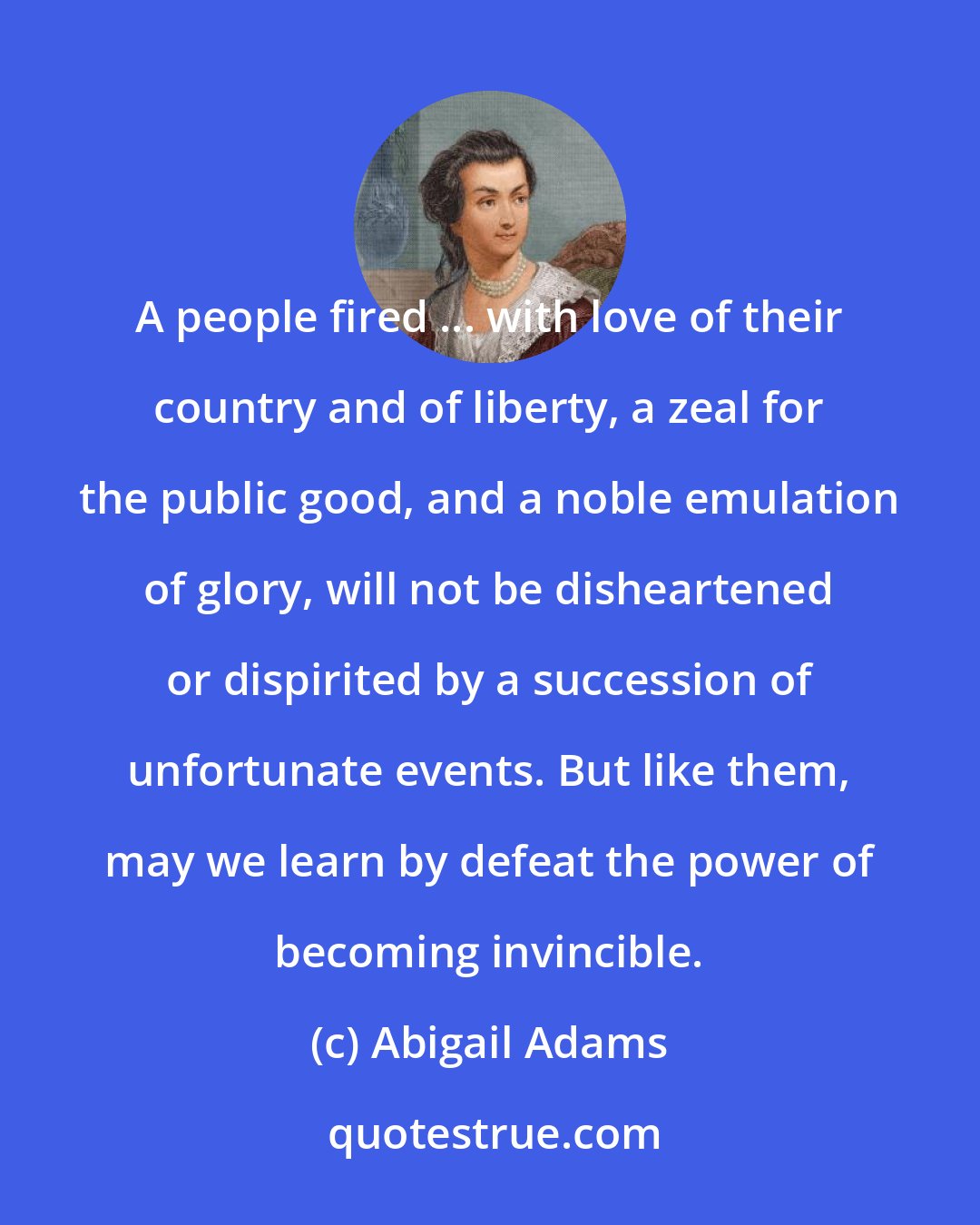 Abigail Adams: A people fired ... with love of their country and of liberty, a zeal for the public good, and a noble emulation of glory, will not be disheartened or dispirited by a succession of unfortunate events. But like them, may we learn by defeat the power of becoming invincible.