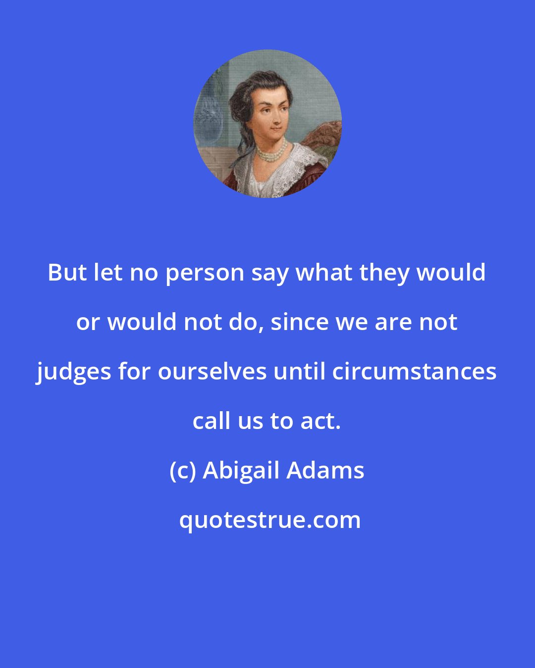 Abigail Adams: But let no person say what they would or would not do, since we are not judges for ourselves until circumstances call us to act.