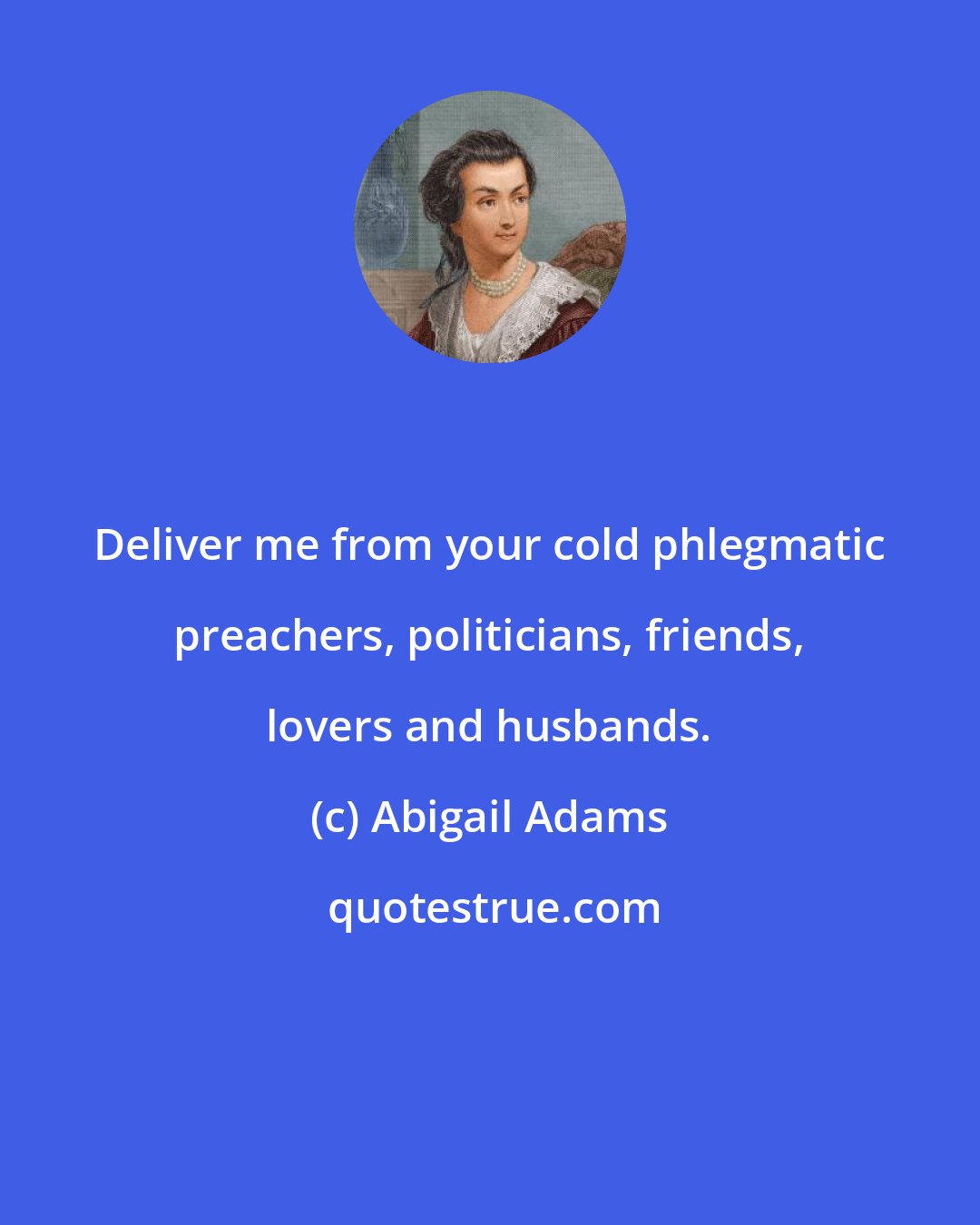 Abigail Adams: Deliver me from your cold phlegmatic preachers, politicians, friends, lovers and husbands.