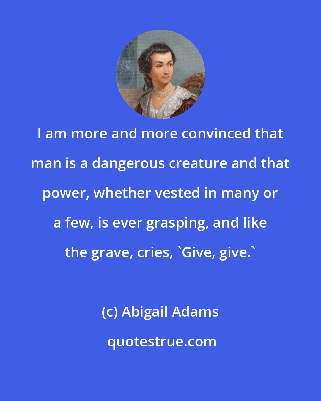 Abigail Adams: I am more and more convinced that man is a dangerous creature and that power, whether vested in many or a few, is ever grasping, and like the grave, cries, 'Give, give.'