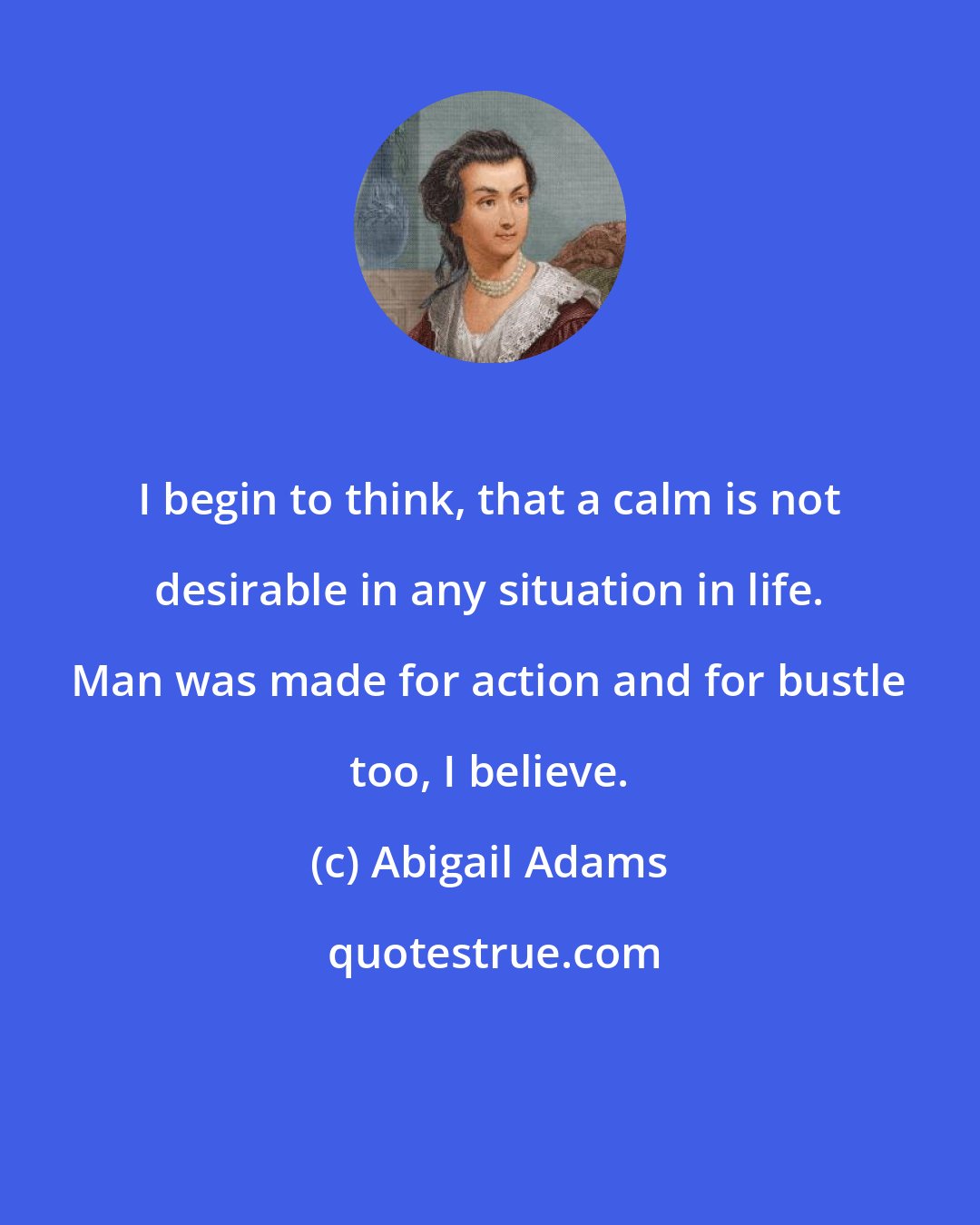 Abigail Adams: I begin to think, that a calm is not desirable in any situation in life. Man was made for action and for bustle too, I believe.