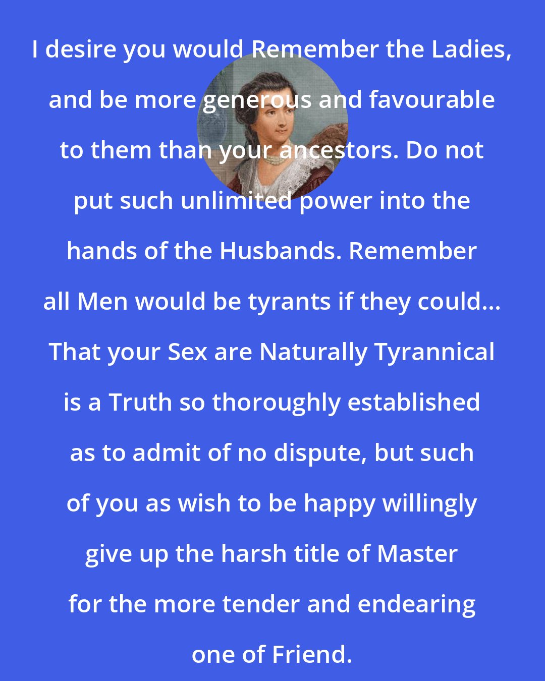 Abigail Adams: I desire you would Remember the Ladies, and be more generous and favourable to them than your ancestors. Do not put such unlimited power into the hands of the Husbands. Remember all Men would be tyrants if they could... That your Sex are Naturally Tyrannical is a Truth so thoroughly established as to admit of no dispute, but such of you as wish to be happy willingly give up the harsh title of Master for the more tender and endearing one of Friend.