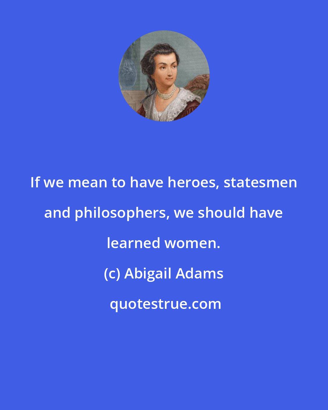 Abigail Adams: If we mean to have heroes, statesmen and philosophers, we should have learned women.