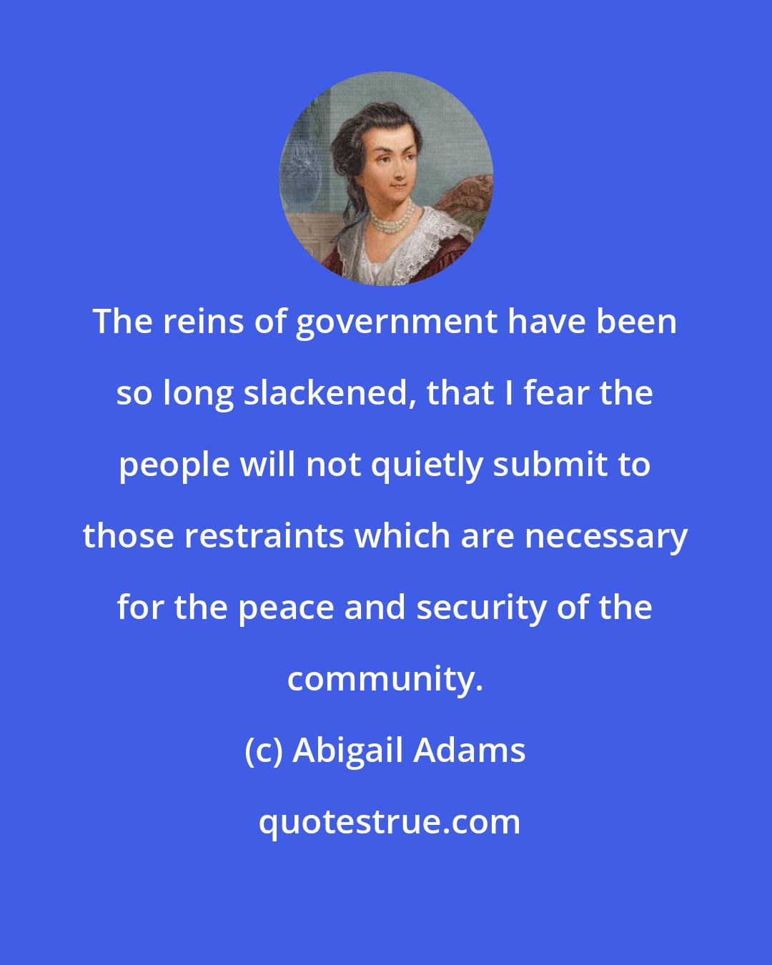 Abigail Adams: The reins of government have been so long slackened, that I fear the people will not quietly submit to those restraints which are necessary for the peace and security of the community.
