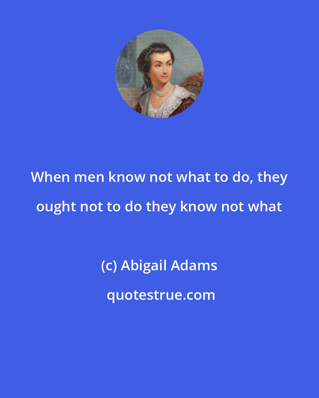 Abigail Adams: When men know not what to do, they ought not to do they know not what