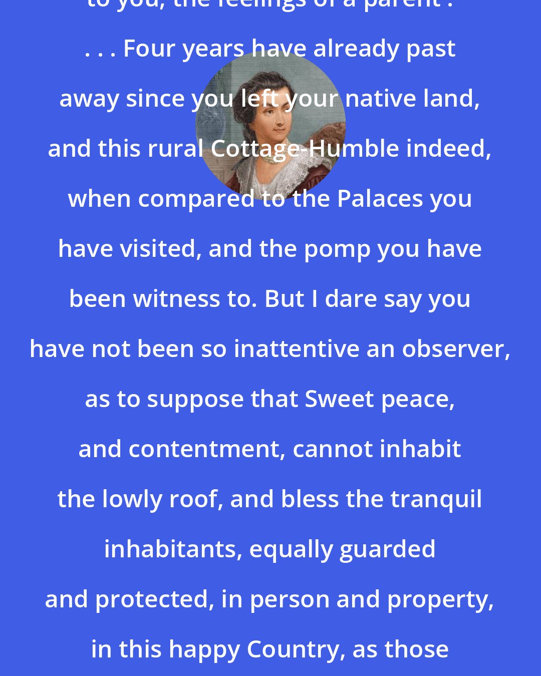 Abigail Adams: You cannot know, should I discribe to you; the feelings of a parent . . . . Four years have already past away since you left your native land, and this rural Cottage-Humble indeed, when compared to the Palaces you have visited, and the pomp you have been witness to. But I dare say you have not been so inattentive an observer, as to suppose that Sweet peace, and contentment, cannot inhabit the lowly roof, and bless the tranquil inhabitants, equally guarded and protected, in person and property, in this happy Country, as those who reside in the most elegant and costly dwellings.