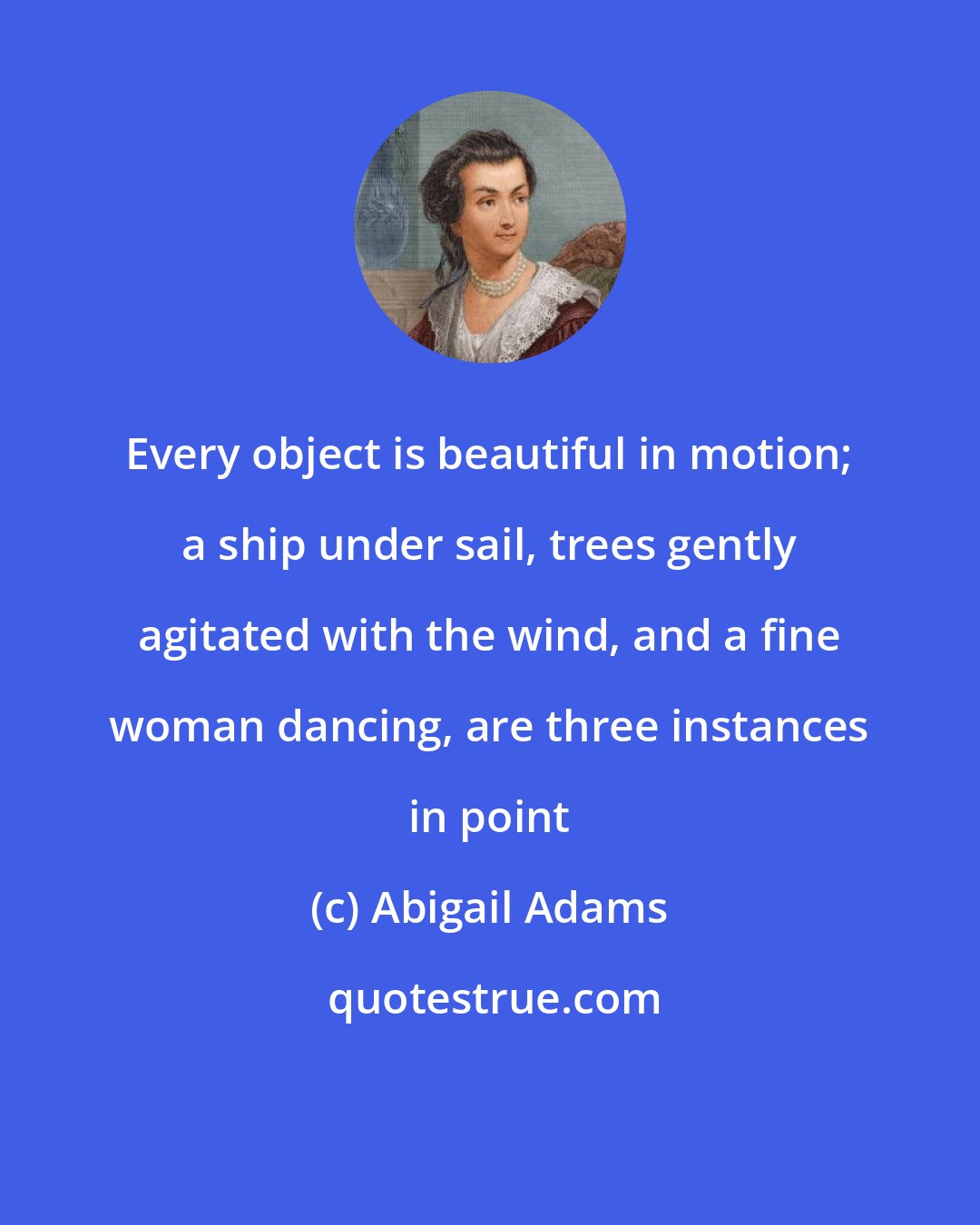 Abigail Adams: Every object is beautiful in motion; a ship under sail, trees gently agitated with the wind, and a fine woman dancing, are three instances in point