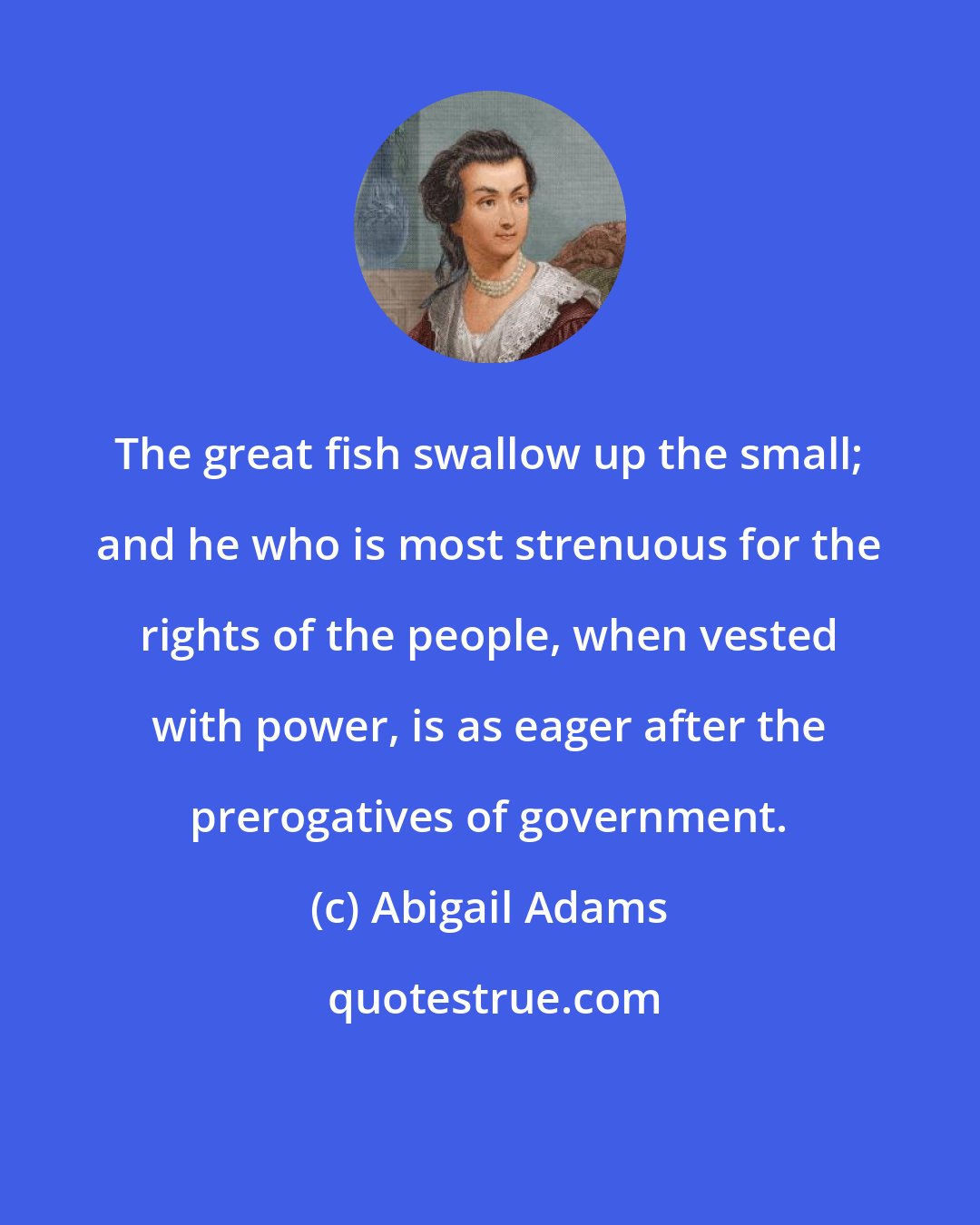 Abigail Adams: The great fish swallow up the small; and he who is most strenuous for the rights of the people, when vested with power, is as eager after the prerogatives of government.