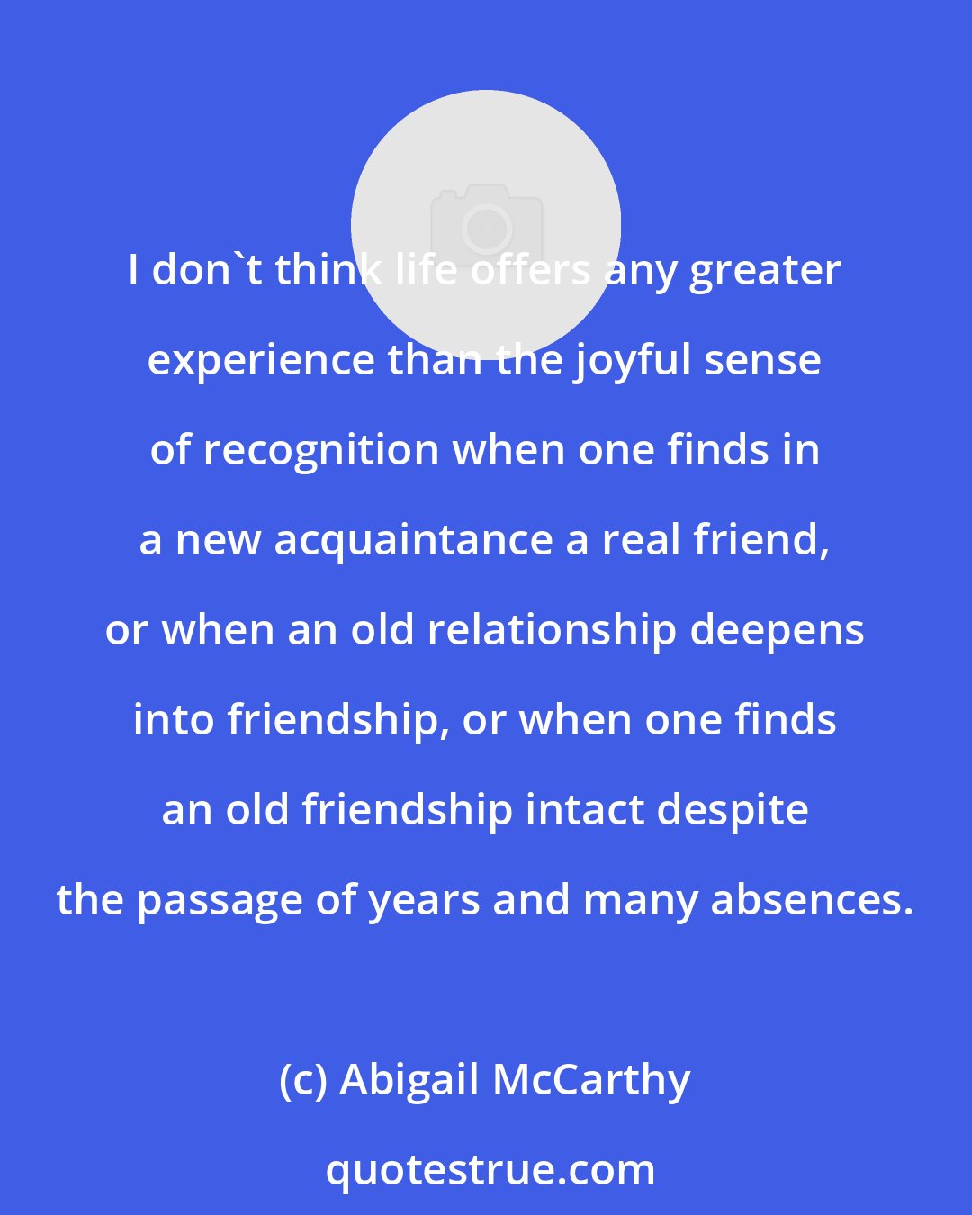 Abigail McCarthy: I don't think life offers any greater experience than the joyful sense of recognition when one finds in a new acquaintance a real friend, or when an old relationship deepens into friendship, or when one finds an old friendship intact despite the passage of years and many absences.