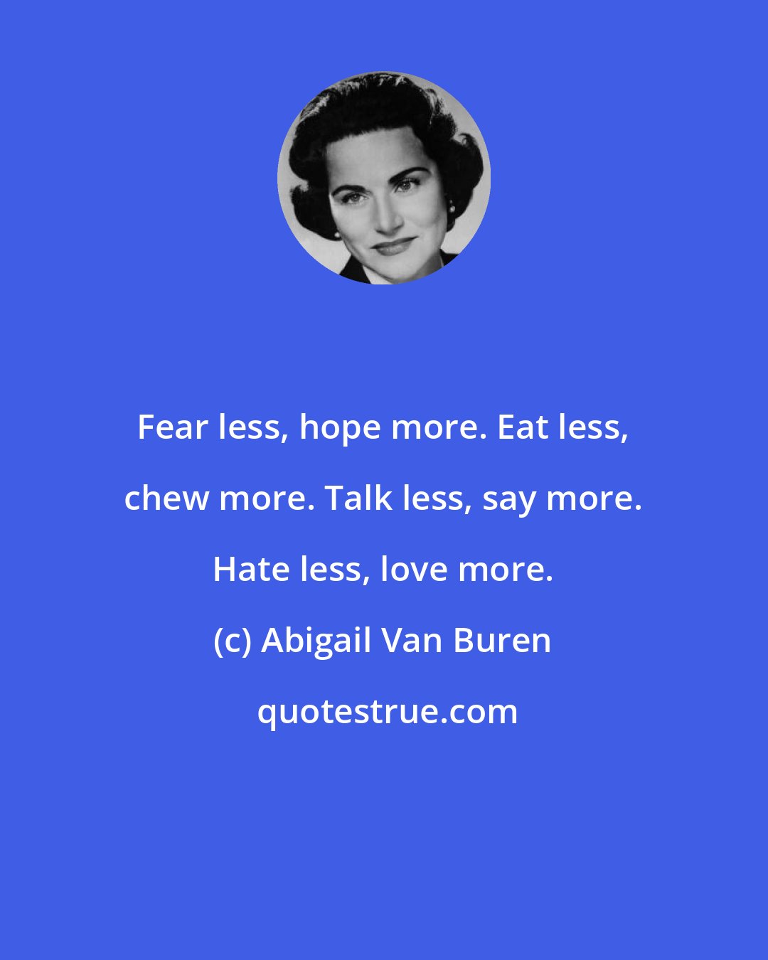 Abigail Van Buren: Fear less, hope more. Eat less, chew more. Talk less, say more. Hate less, love more.
