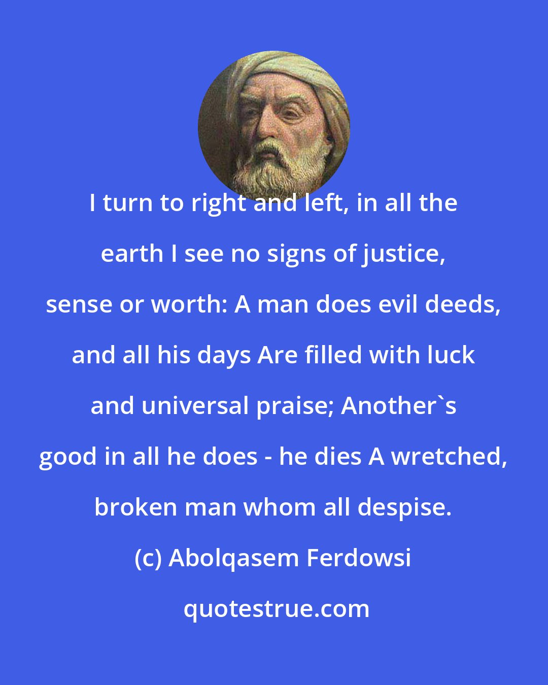 Abolqasem Ferdowsi: I turn to right and left, in all the earth I see no signs of justice, sense or worth: A man does evil deeds, and all his days Are filled with luck and universal praise; Another's good in all he does - he dies A wretched, broken man whom all despise.
