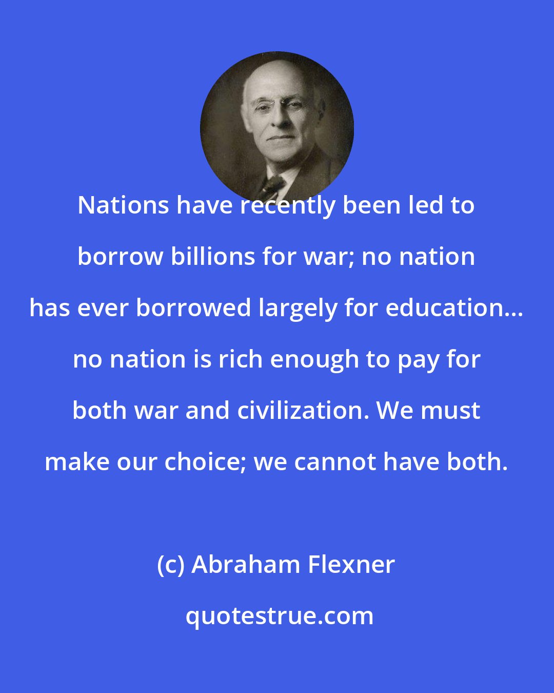 Abraham Flexner: Nations have recently been led to borrow billions for war; no nation has ever borrowed largely for education... no nation is rich enough to pay for both war and civilization. We must make our choice; we cannot have both.