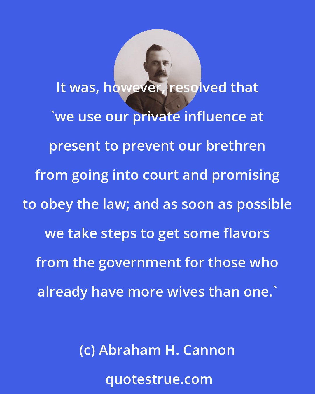 Abraham H. Cannon: It was, however, resolved that 'we use our private influence at present to prevent our brethren from going into court and promising to obey the law; and as soon as possible we take steps to get some flavors from the government for those who already have more wives than one.'