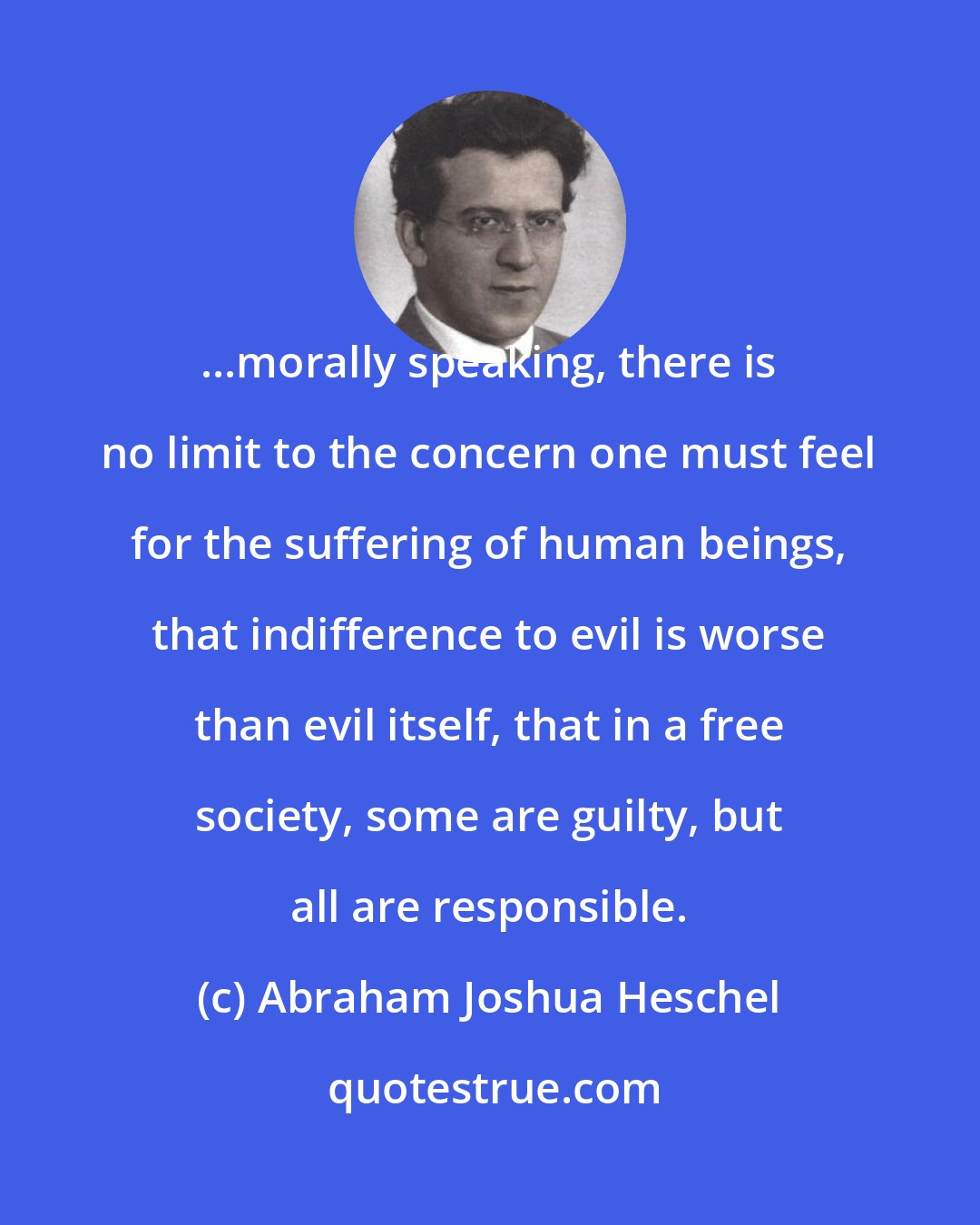 Abraham Joshua Heschel: ...morally speaking, there is no limit to the concern one must feel for the suffering of human beings, that indifference to evil is worse than evil itself, that in a free society, some are guilty, but all are responsible.