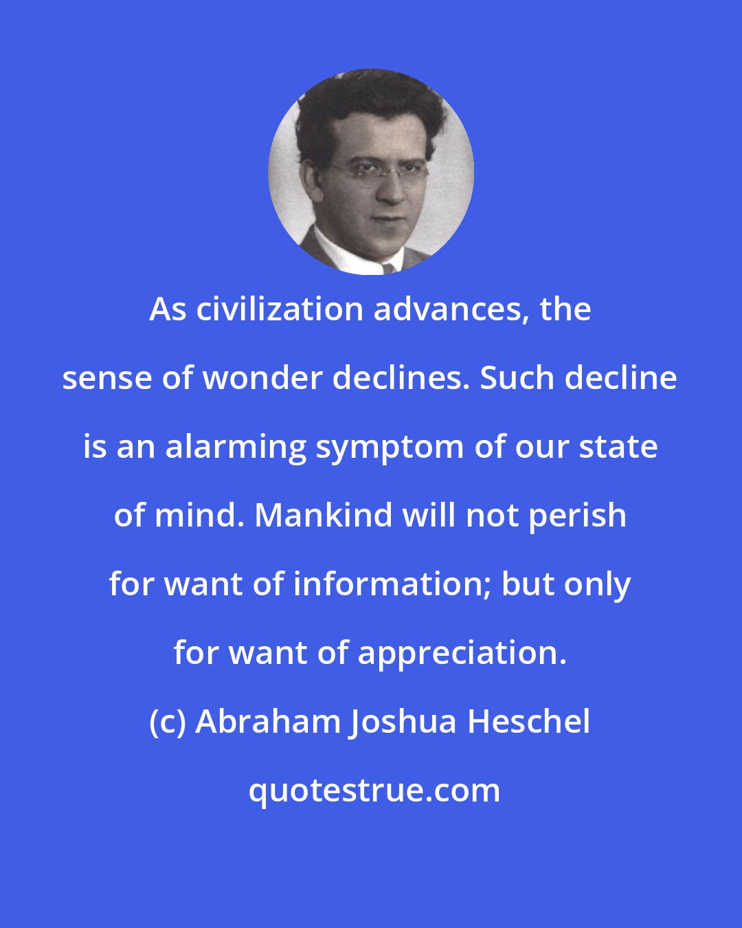Abraham Joshua Heschel: As civilization advances, the sense of wonder declines. Such decline is an alarming symptom of our state of mind. Mankind will not perish for want of information; but only for want of appreciation.