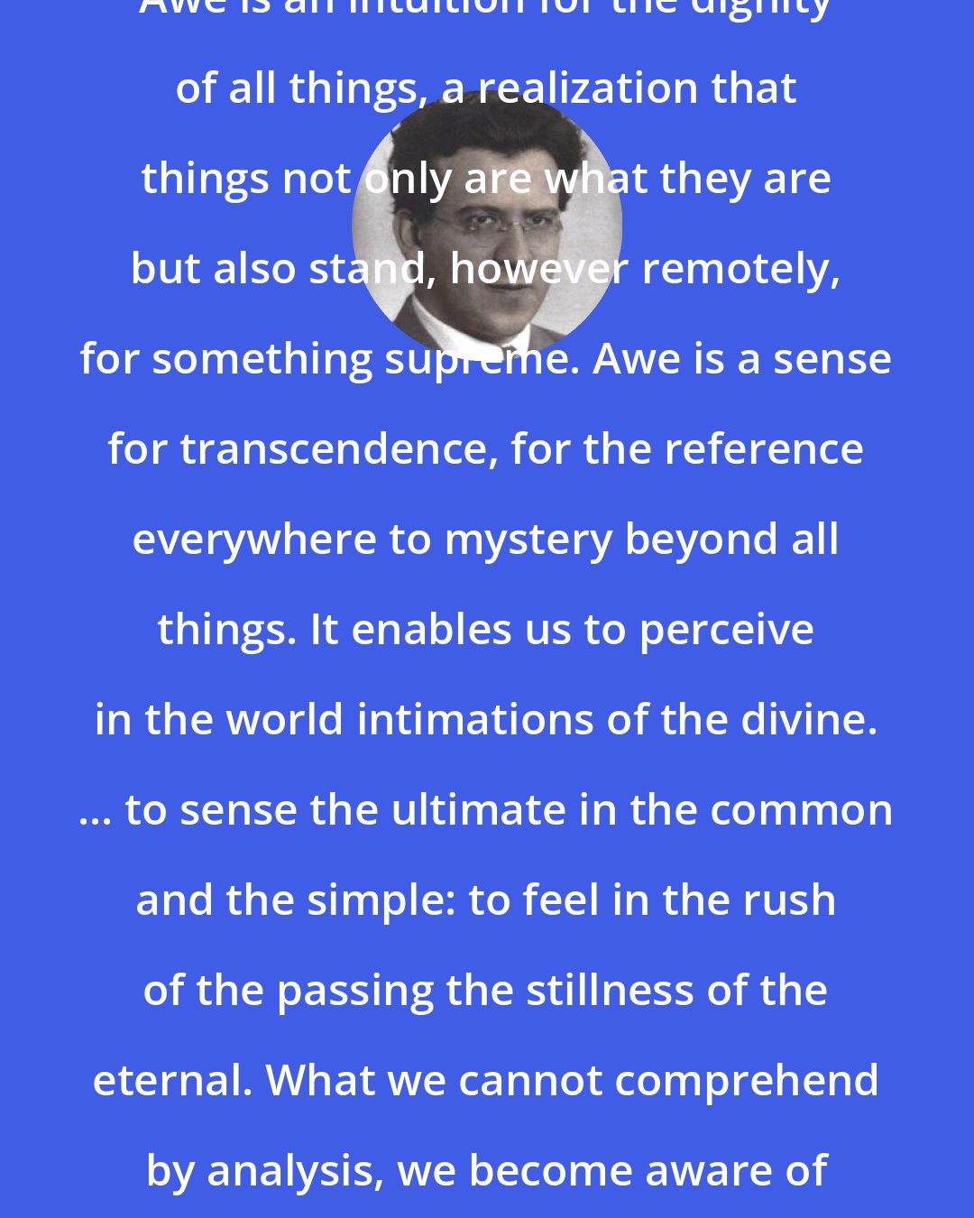 Abraham Joshua Heschel: Awe is an intuition for the dignity of all things, a realization that things not only are what they are but also stand, however remotely, for something supreme. Awe is a sense for transcendence, for the reference everywhere to mystery beyond all things. It enables us to perceive in the world intimations of the divine. ... to sense the ultimate in the common and the simple: to feel in the rush of the passing the stillness of the eternal. What we cannot comprehend by analysis, we become aware of in awe.