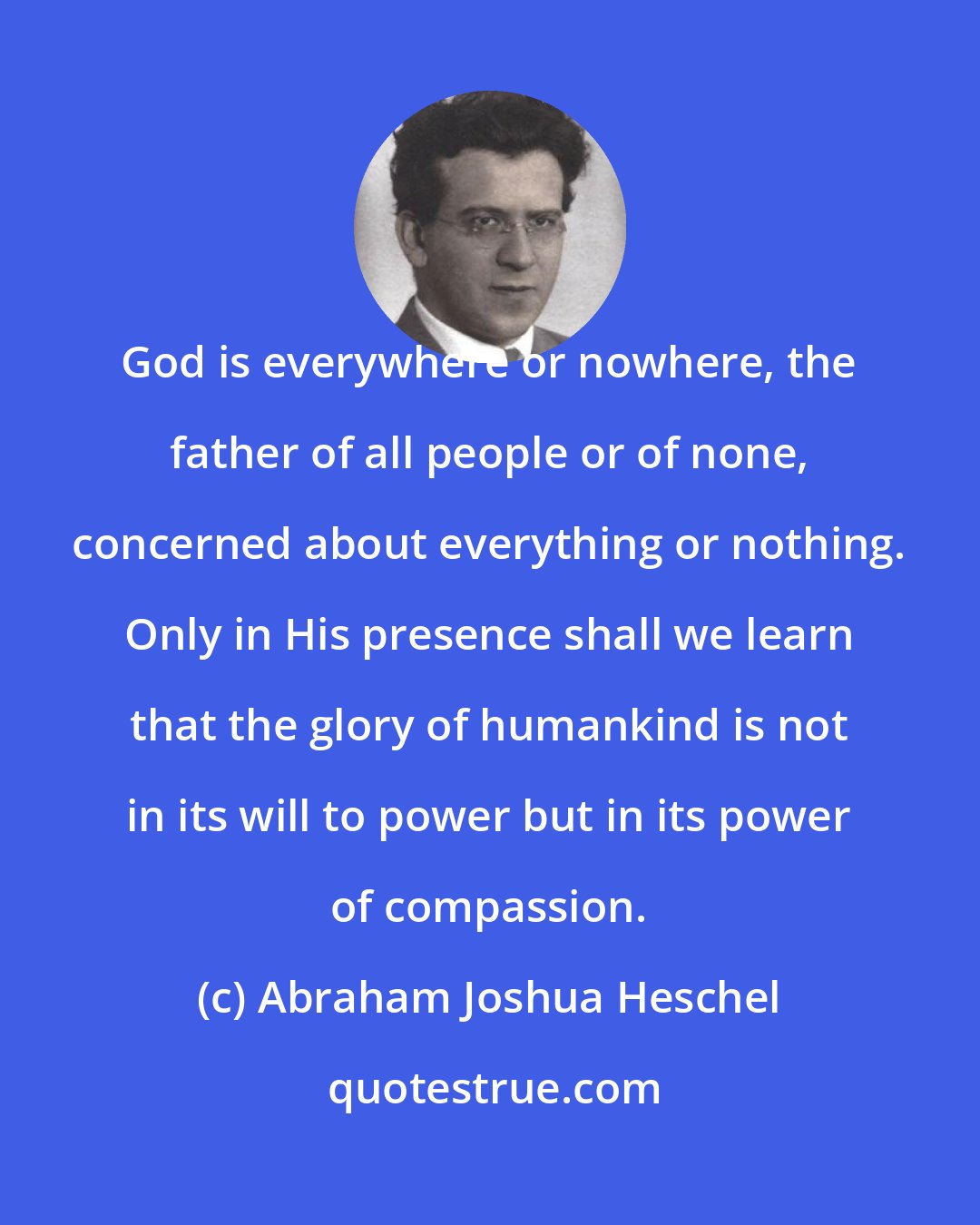 Abraham Joshua Heschel: God is everywhere or nowhere, the father of all people or of none, concerned about everything or nothing. Only in His presence shall we learn that the glory of humankind is not in its will to power but in its power of compassion.