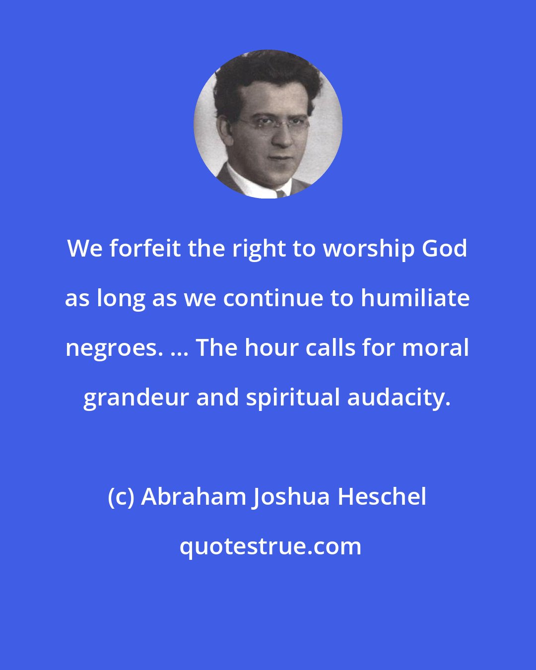 Abraham Joshua Heschel: We forfeit the right to worship God as long as we continue to humiliate negroes. ... The hour calls for moral grandeur and spiritual audacity.