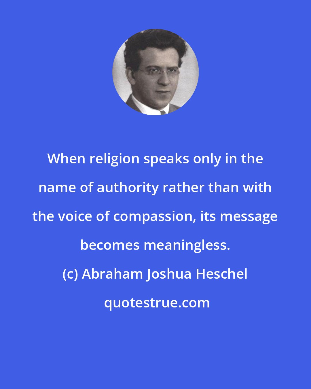 Abraham Joshua Heschel: When religion speaks only in the name of authority rather than with the voice of compassion, its message becomes meaningless.