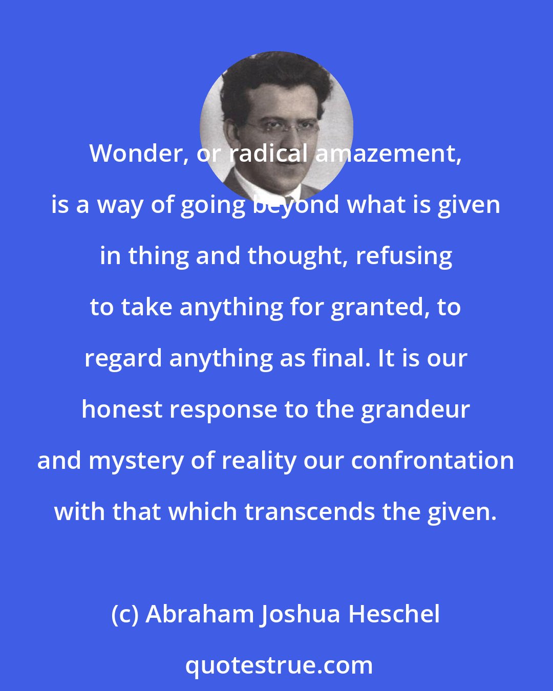 Abraham Joshua Heschel: Wonder, or radical amazement, is a way of going beyond what is given in thing and thought, refusing to take anything for granted, to regard anything as final. It is our honest response to the grandeur and mystery of reality our confrontation with that which transcends the given.