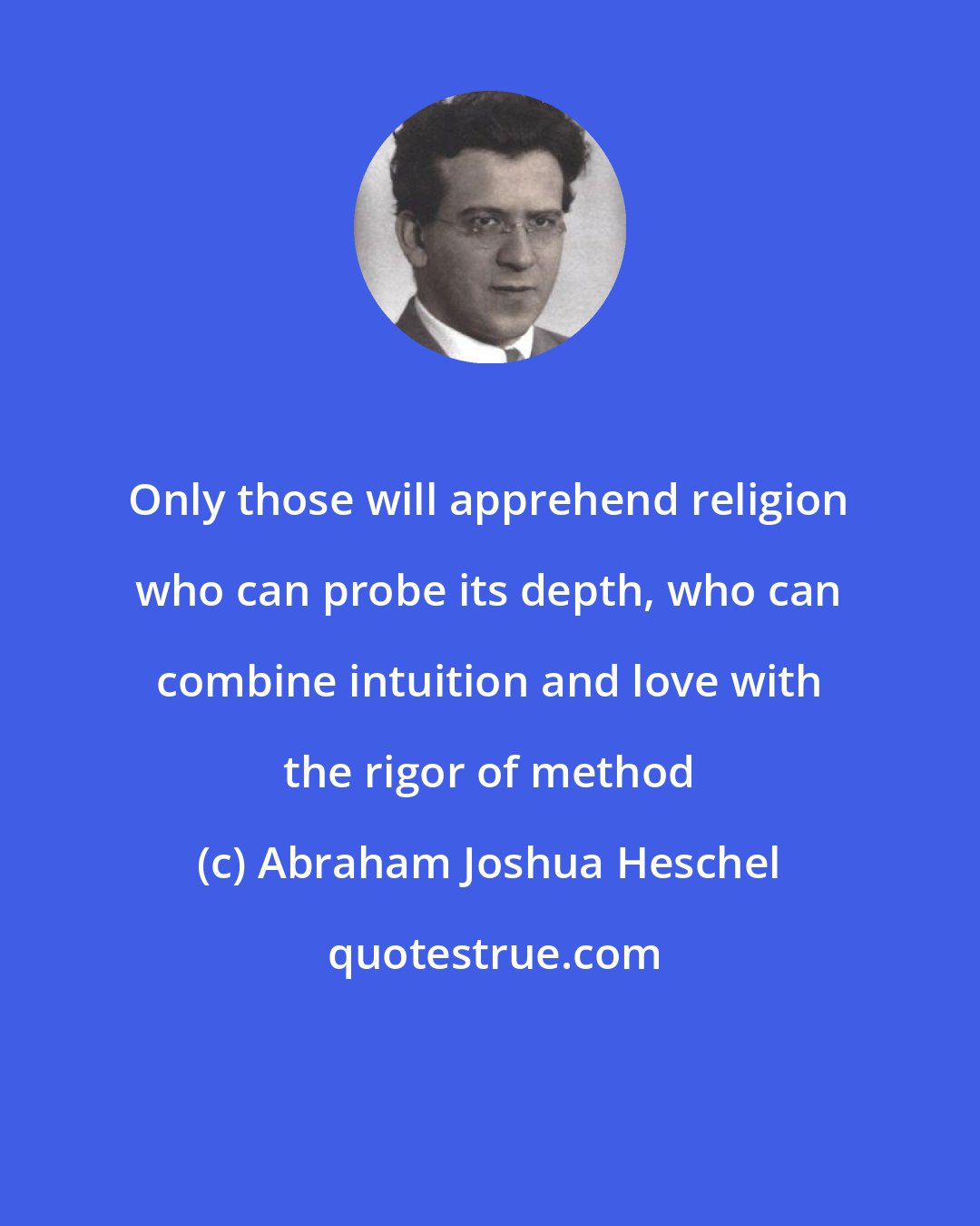 Abraham Joshua Heschel: Only those will apprehend religion who can probe its depth, who can combine intuition and love with the rigor of method