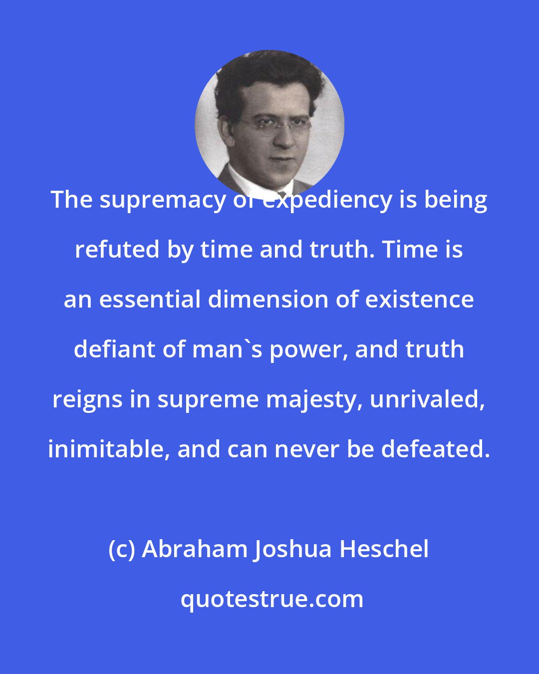 Abraham Joshua Heschel: The supremacy of expediency is being refuted by time and truth. Time is an essential dimension of existence defiant of man's power, and truth reigns in supreme majesty, unrivaled, inimitable, and can never be defeated.