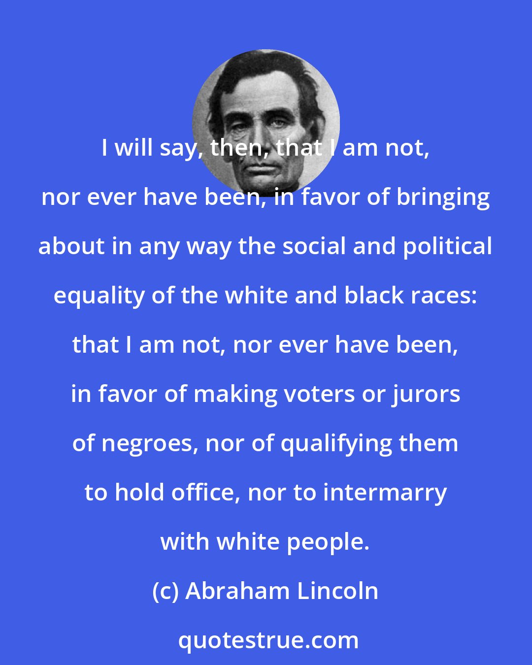 Abraham Lincoln: I will say, then, that I am not, nor ever have been, in favor of bringing about in any way the social and political equality of the white and black races: that I am not, nor ever have been, in favor of making voters or jurors of negroes, nor of qualifying them to hold office, nor to intermarry with white people.