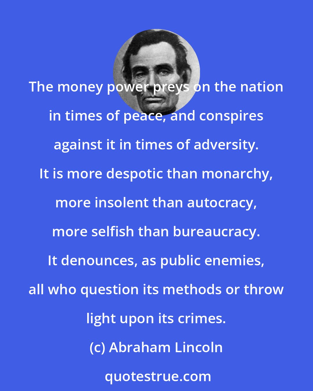 Abraham Lincoln: The money power preys on the nation in times of peace, and conspires against it in times of adversity. It is more despotic than monarchy, more insolent than autocracy, more selfish than bureaucracy. It denounces, as public enemies, all who question its methods or throw light upon its crimes.