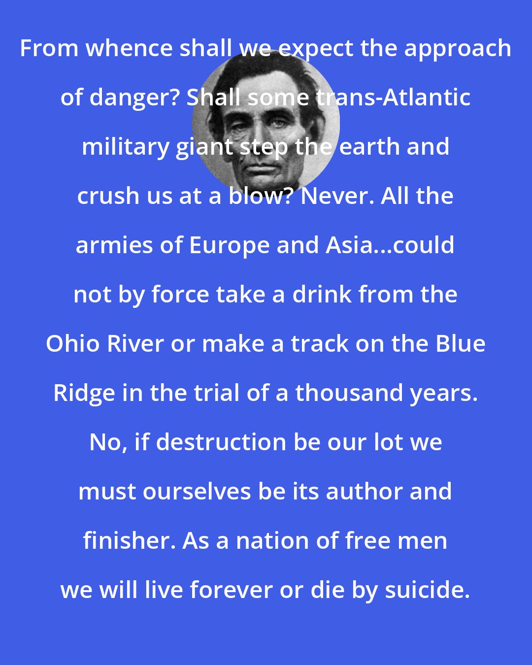 Abraham Lincoln: From whence shall we expect the approach of danger? Shall some trans-Atlantic military giant step the earth and crush us at a blow? Never. All the armies of Europe and Asia...could not by force take a drink from the Ohio River or make a track on the Blue Ridge in the trial of a thousand years. No, if destruction be our lot we must ourselves be its author and finisher. As a nation of free men we will live forever or die by suicide.