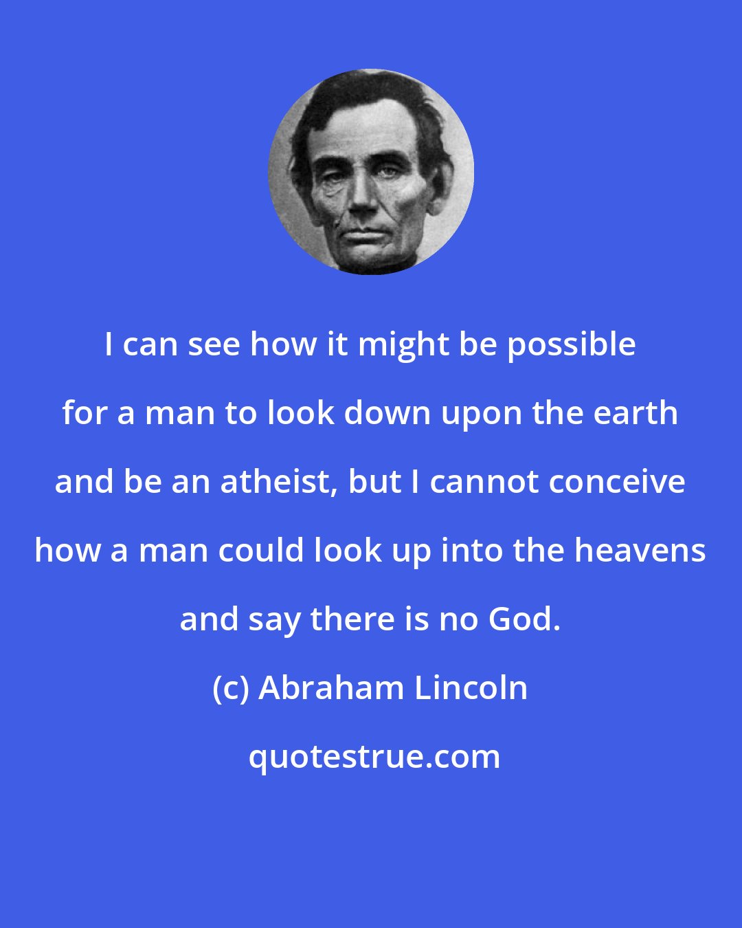Abraham Lincoln: I can see how it might be possible for a man to look down upon the earth and be an atheist, but I cannot conceive how a man could look up into the heavens and say there is no God.