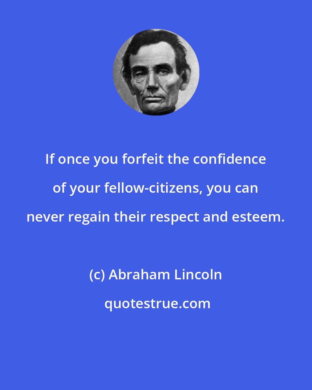 Abraham Lincoln: If once you forfeit the confidence of your fellow-citizens, you can never regain their respect and esteem.