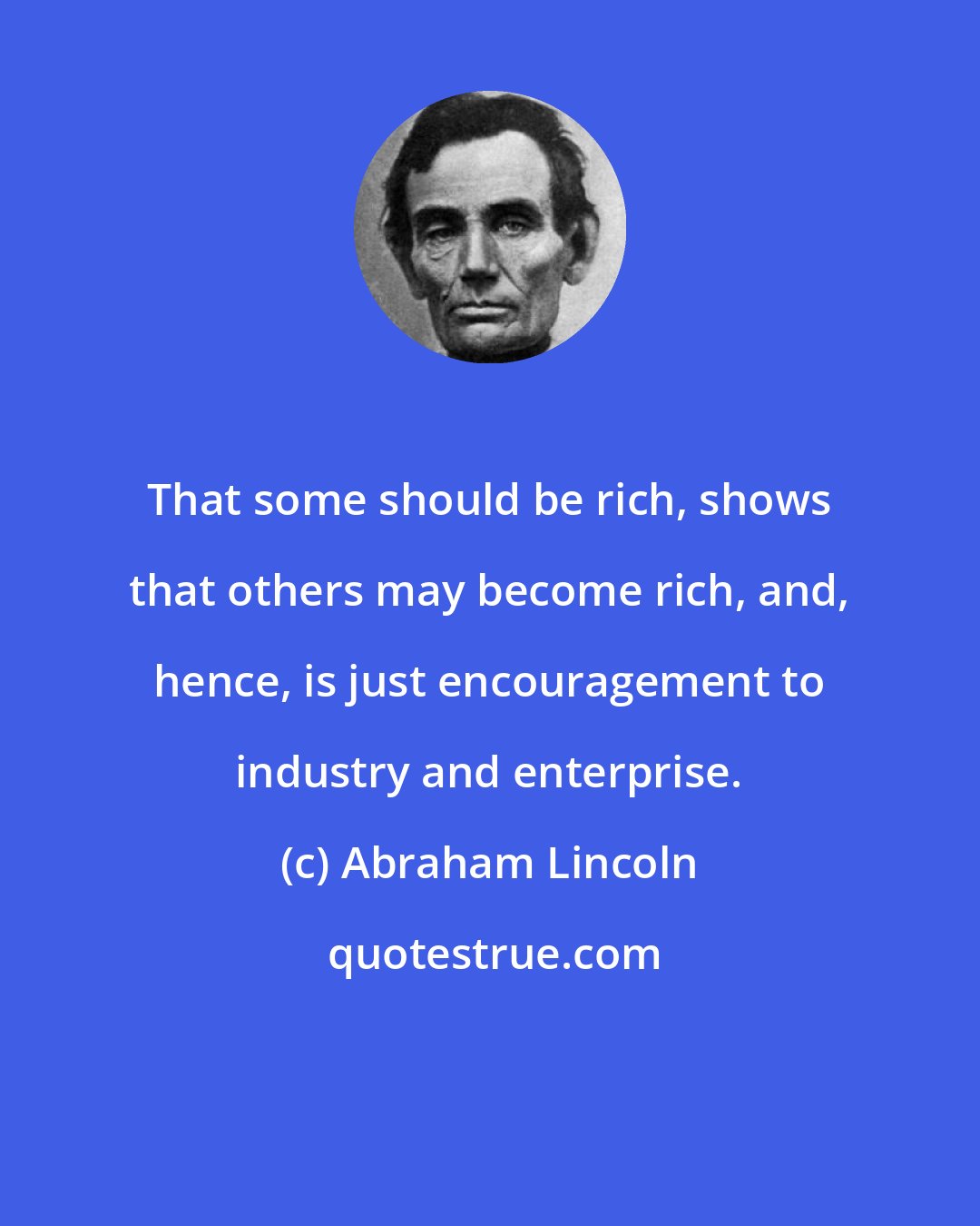 Abraham Lincoln: That some should be rich, shows that others may become rich, and, hence, is just encouragement to industry and enterprise.