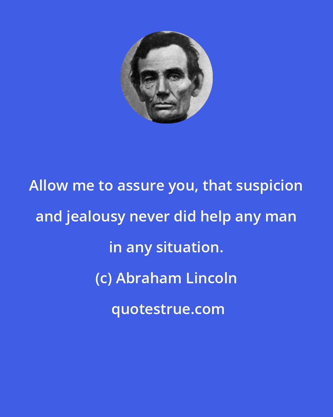 Abraham Lincoln: Allow me to assure you, that suspicion and jealousy never did help any man in any situation.