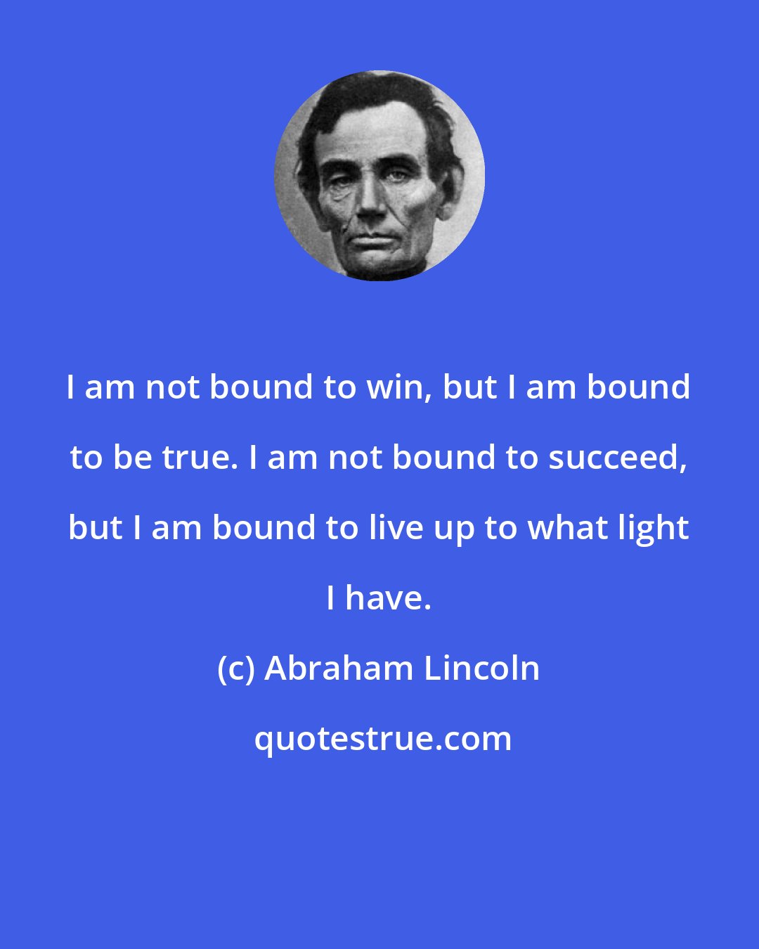 Abraham Lincoln: I am not bound to win, but I am bound to be true. I am not bound to succeed, but I am bound to live up to what light I have.