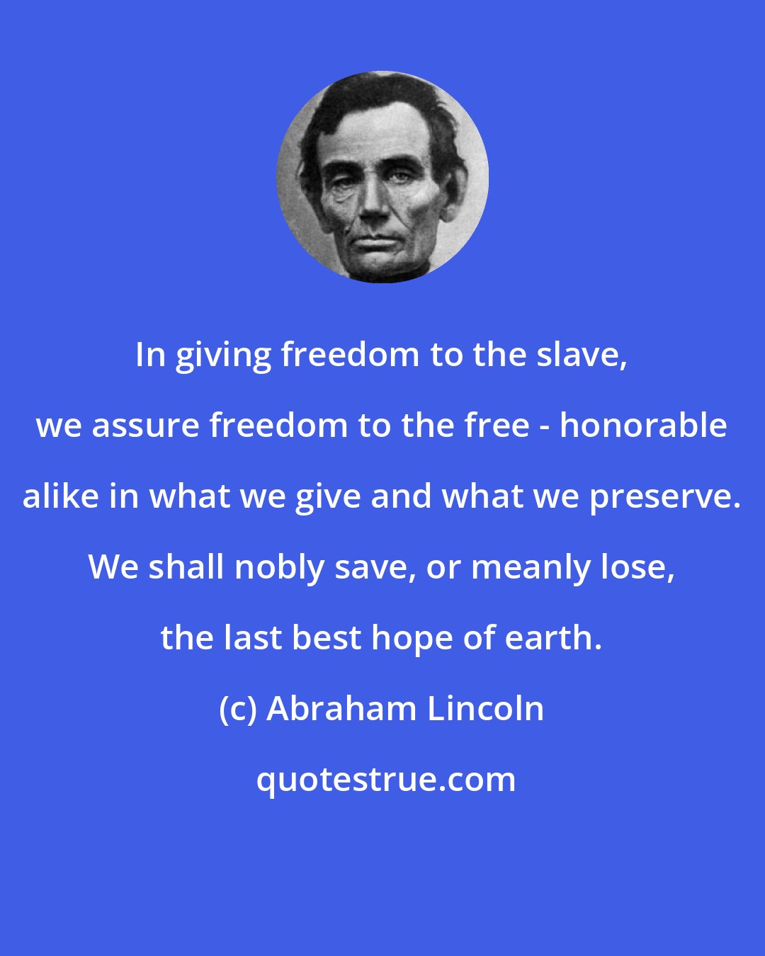 Abraham Lincoln: In giving freedom to the slave, we assure freedom to the free - honorable alike in what we give and what we preserve. We shall nobly save, or meanly lose, the last best hope of earth.