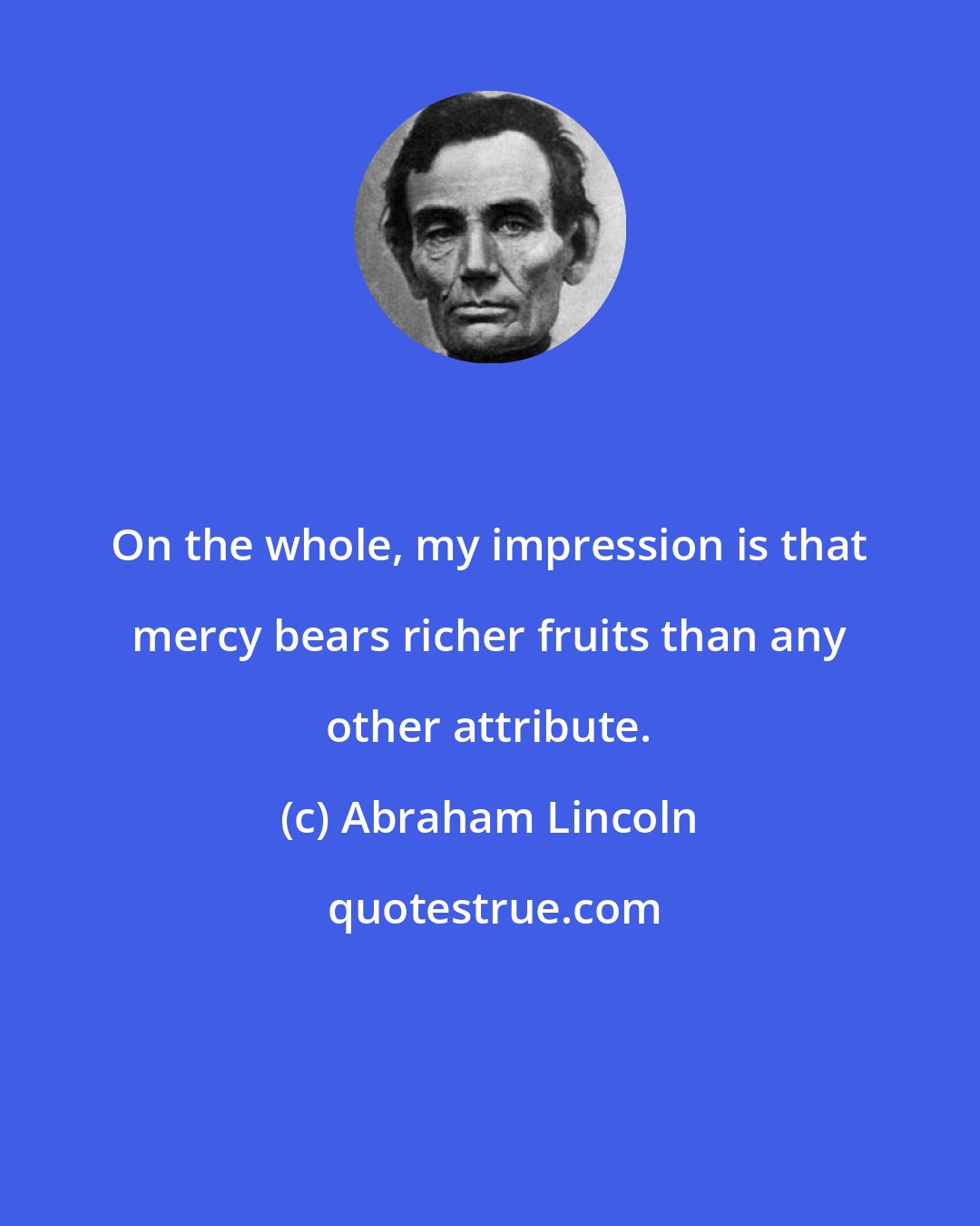 Abraham Lincoln: On the whole, my impression is that mercy bears richer fruits than any other attribute.