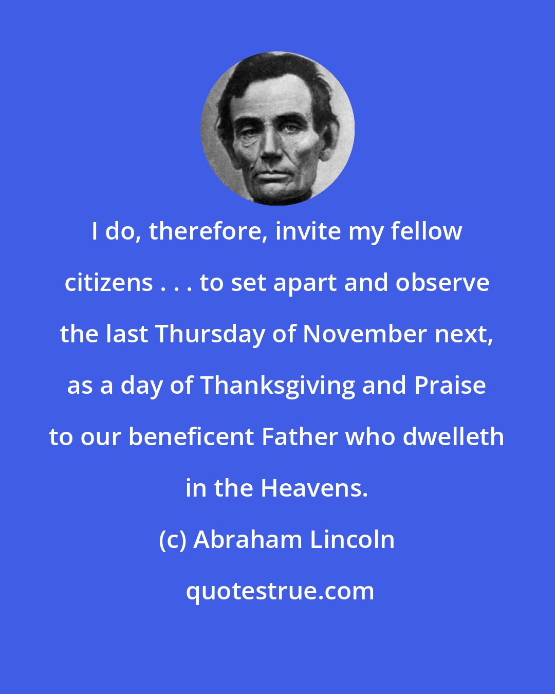 Abraham Lincoln: I do, therefore, invite my fellow citizens . . . to set apart and observe the last Thursday of November next, as a day of Thanksgiving and Praise to our beneficent Father who dwelleth in the Heavens.