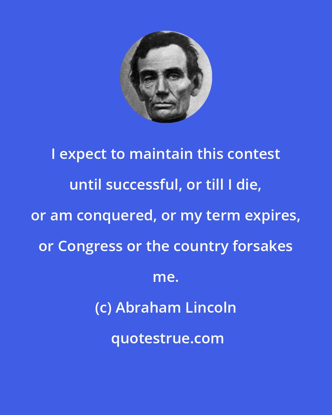 Abraham Lincoln: I expect to maintain this contest until successful, or till I die, or am conquered, or my term expires, or Congress or the country forsakes me.