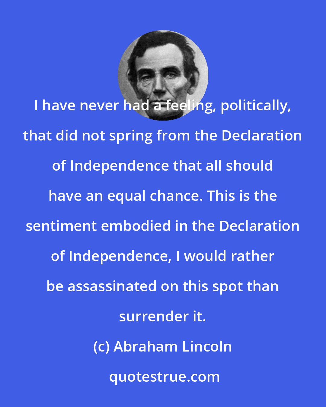 Abraham Lincoln: I have never had a feeling, politically, that did not spring from the Declaration of Independence that all should have an equal chance. This is the sentiment embodied in the Declaration of Independence, I would rather be assassinated on this spot than surrender it.