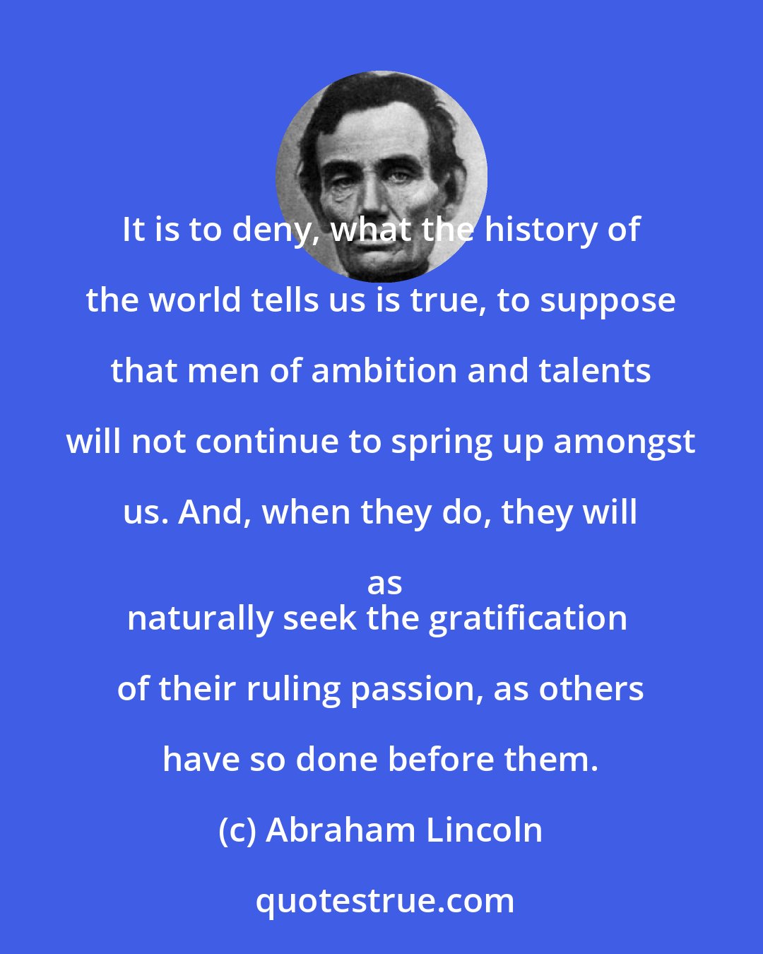Abraham Lincoln: It is to deny, what the history of the world tells us is true, to suppose that men of ambition and talents will not continue to spring up amongst us. And, when they do, they will as
naturally seek the gratification of their ruling passion, as others have so done before them.