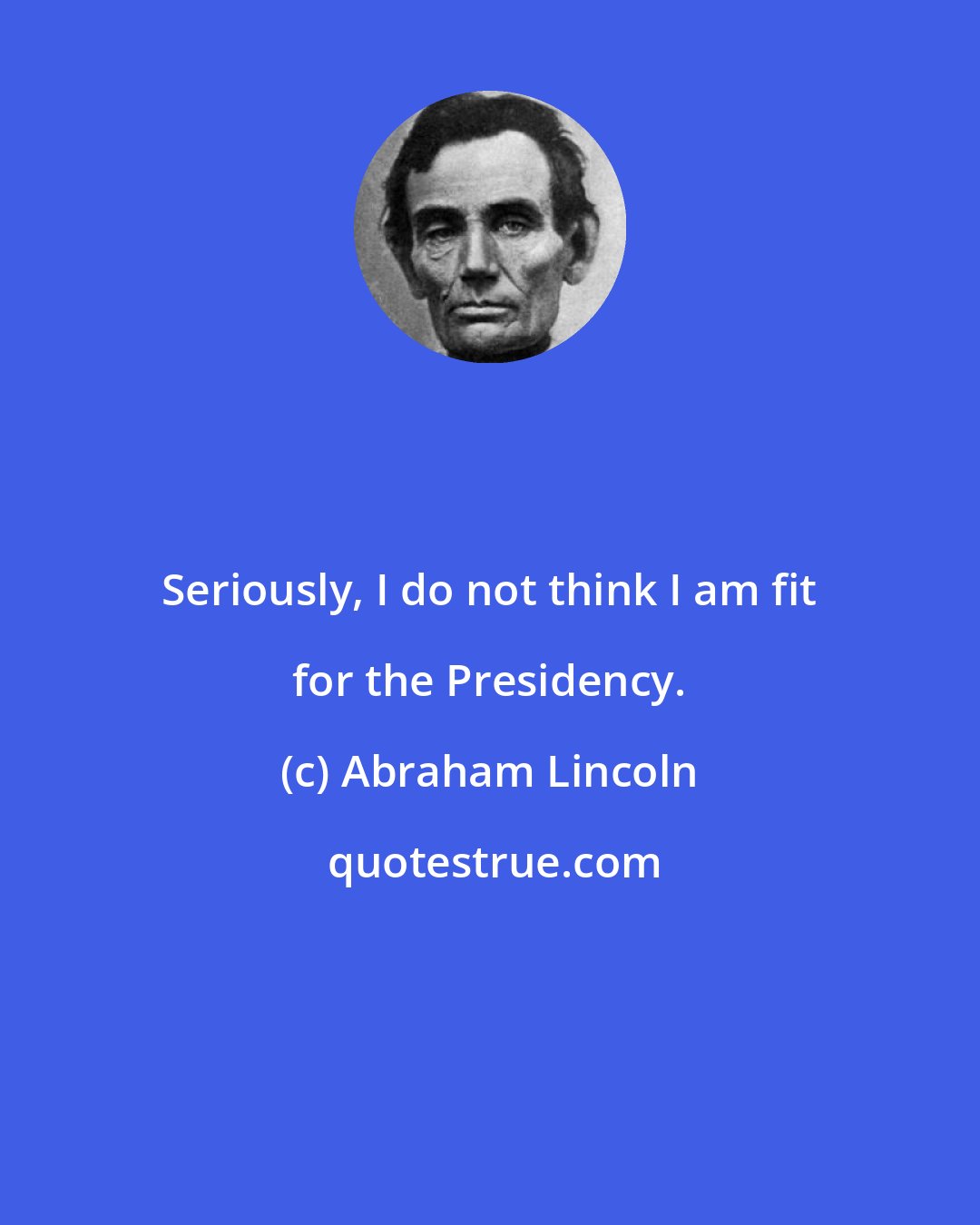 Abraham Lincoln: Seriously, I do not think I am fit for the Presidency.
