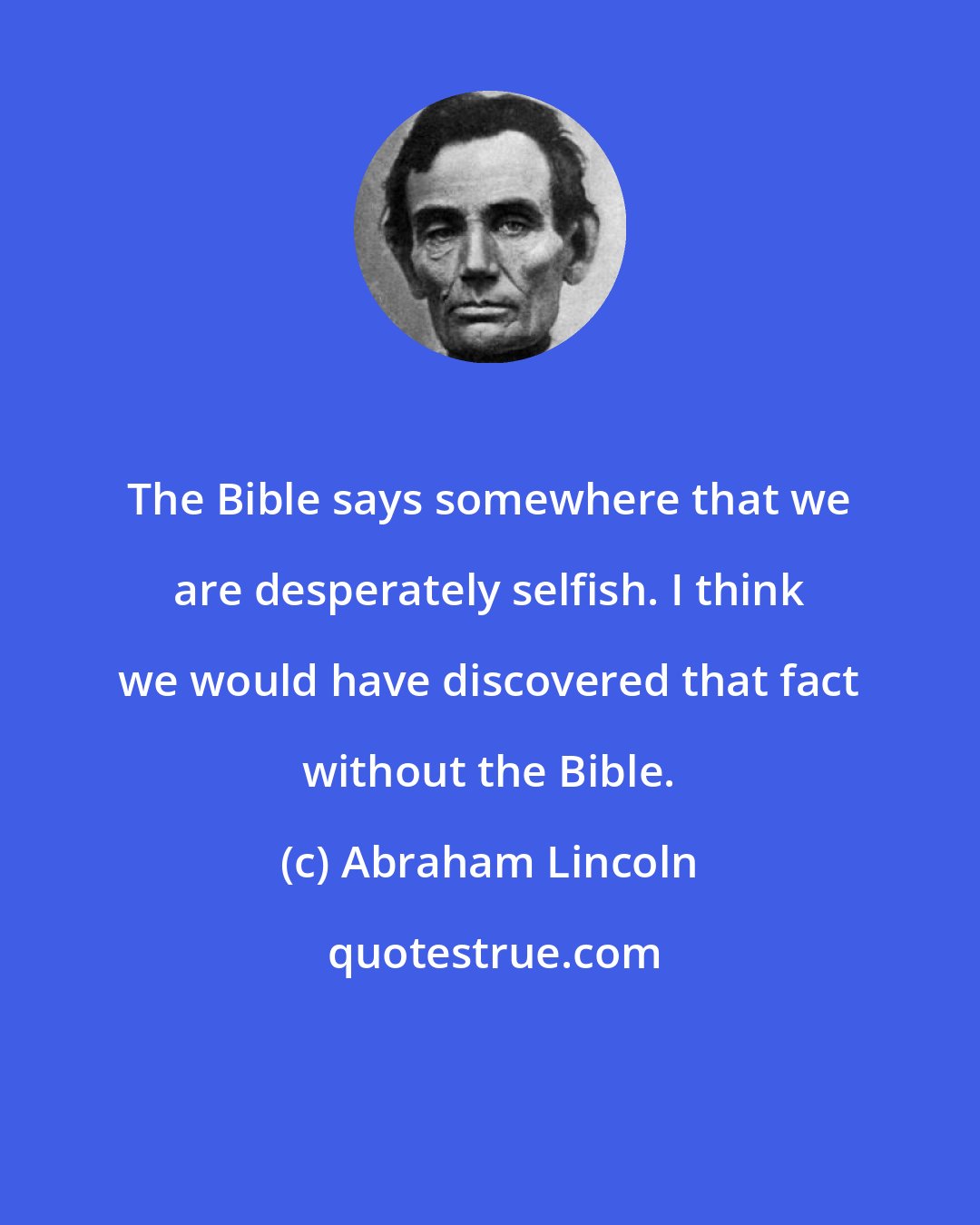 Abraham Lincoln: The Bible says somewhere that we are desperately selfish. I think we would have discovered that fact without the Bible.