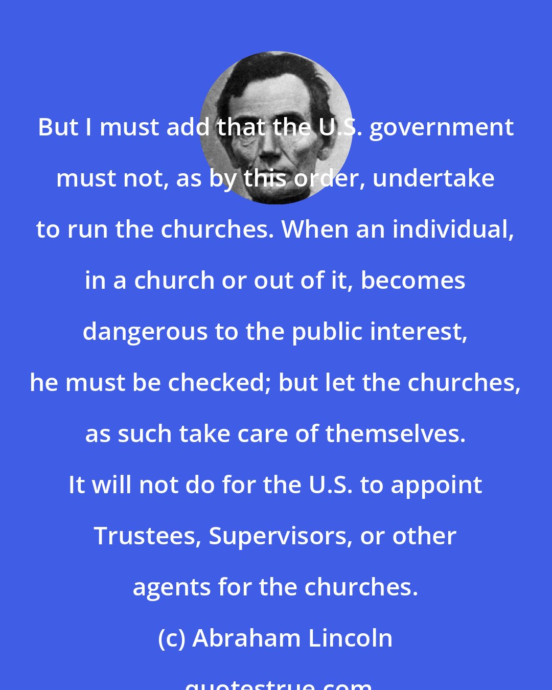 Abraham Lincoln: But I must add that the U.S. government must not, as by this order, undertake to run the churches. When an individual, in a church or out of it, becomes dangerous to the public interest, he must be checked; but let the churches, as such take care of themselves. It will not do for the U.S. to appoint Trustees, Supervisors, or other agents for the churches.